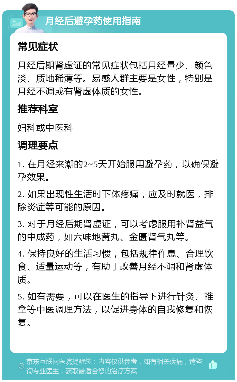 月经后避孕药使用指南 常见症状 月经后期肾虚证的常见症状包括月经量少、颜色淡、质地稀薄等。易感人群主要是女性，特别是月经不调或有肾虚体质的女性。 推荐科室 妇科或中医科 调理要点 1. 在月经来潮的2~5天开始服用避孕药，以确保避孕效果。 2. 如果出现性生活时下体疼痛，应及时就医，排除炎症等可能的原因。 3. 对于月经后期肾虚证，可以考虑服用补肾益气的中成药，如六味地黄丸、金匮肾气丸等。 4. 保持良好的生活习惯，包括规律作息、合理饮食、适量运动等，有助于改善月经不调和肾虚体质。 5. 如有需要，可以在医生的指导下进行针灸、推拿等中医调理方法，以促进身体的自我修复和恢复。