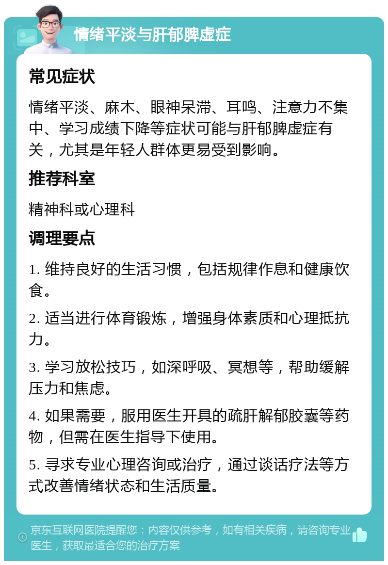 情绪平淡与肝郁脾虚症 常见症状 情绪平淡、麻木、眼神呆滞、耳鸣、注意力不集中、学习成绩下降等症状可能与肝郁脾虚症有关，尤其是年轻人群体更易受到影响。 推荐科室 精神科或心理科 调理要点 1. 维持良好的生活习惯，包括规律作息和健康饮食。 2. 适当进行体育锻炼，增强身体素质和心理抵抗力。 3. 学习放松技巧，如深呼吸、冥想等，帮助缓解压力和焦虑。 4. 如果需要，服用医生开具的疏肝解郁胶囊等药物，但需在医生指导下使用。 5. 寻求专业心理咨询或治疗，通过谈话疗法等方式改善情绪状态和生活质量。