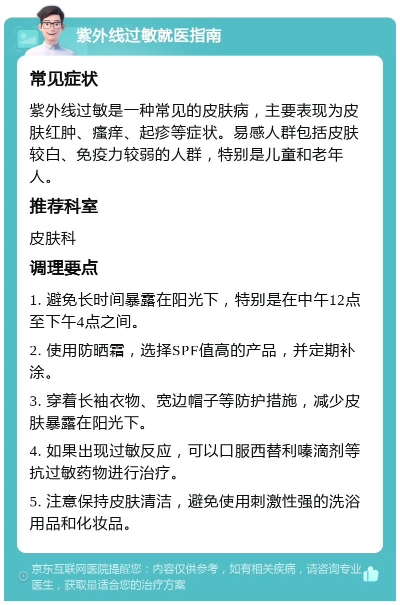 紫外线过敏就医指南 常见症状 紫外线过敏是一种常见的皮肤病，主要表现为皮肤红肿、瘙痒、起疹等症状。易感人群包括皮肤较白、免疫力较弱的人群，特别是儿童和老年人。 推荐科室 皮肤科 调理要点 1. 避免长时间暴露在阳光下，特别是在中午12点至下午4点之间。 2. 使用防晒霜，选择SPF值高的产品，并定期补涂。 3. 穿着长袖衣物、宽边帽子等防护措施，减少皮肤暴露在阳光下。 4. 如果出现过敏反应，可以口服西替利嗪滴剂等抗过敏药物进行治疗。 5. 注意保持皮肤清洁，避免使用刺激性强的洗浴用品和化妆品。