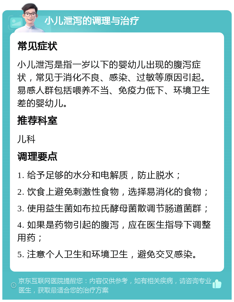 小儿泄泻的调理与治疗 常见症状 小儿泄泻是指一岁以下的婴幼儿出现的腹泻症状，常见于消化不良、感染、过敏等原因引起。易感人群包括喂养不当、免疫力低下、环境卫生差的婴幼儿。 推荐科室 儿科 调理要点 1. 给予足够的水分和电解质，防止脱水； 2. 饮食上避免刺激性食物，选择易消化的食物； 3. 使用益生菌如布拉氏酵母菌散调节肠道菌群； 4. 如果是药物引起的腹泻，应在医生指导下调整用药； 5. 注意个人卫生和环境卫生，避免交叉感染。