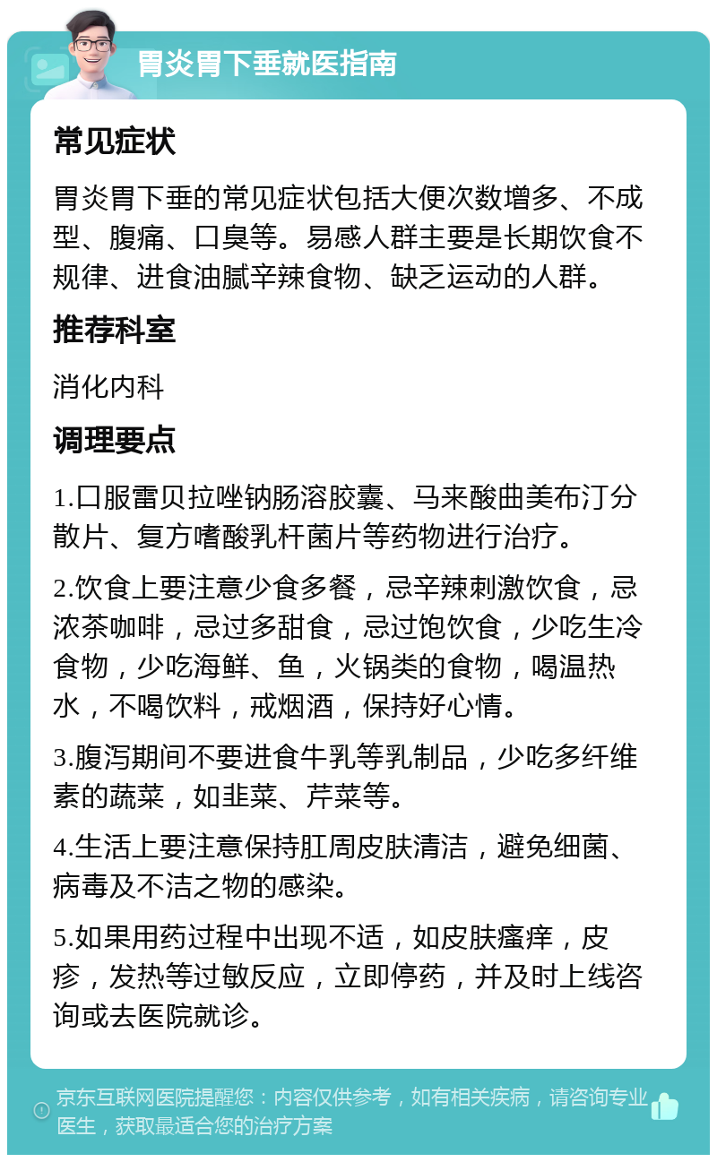 胃炎胃下垂就医指南 常见症状 胃炎胃下垂的常见症状包括大便次数增多、不成型、腹痛、口臭等。易感人群主要是长期饮食不规律、进食油腻辛辣食物、缺乏运动的人群。 推荐科室 消化内科 调理要点 1.口服雷贝拉唑钠肠溶胶囊、马来酸曲美布汀分散片、复方嗜酸乳杆菌片等药物进行治疗。 2.饮食上要注意少食多餐，忌辛辣刺激饮食，忌浓茶咖啡，忌过多甜食，忌过饱饮食，少吃生冷食物，少吃海鲜、鱼，火锅类的食物，喝温热水，不喝饮料，戒烟酒，保持好心情。 3.腹泻期间不要进食牛乳等乳制品，少吃多纤维素的蔬菜，如韭菜、芹菜等。 4.生活上要注意保持肛周皮肤清洁，避免细菌、病毒及不洁之物的感染。 5.如果用药过程中出现不适，如皮肤瘙痒，皮疹，发热等过敏反应，立即停药，并及时上线咨询或去医院就诊。