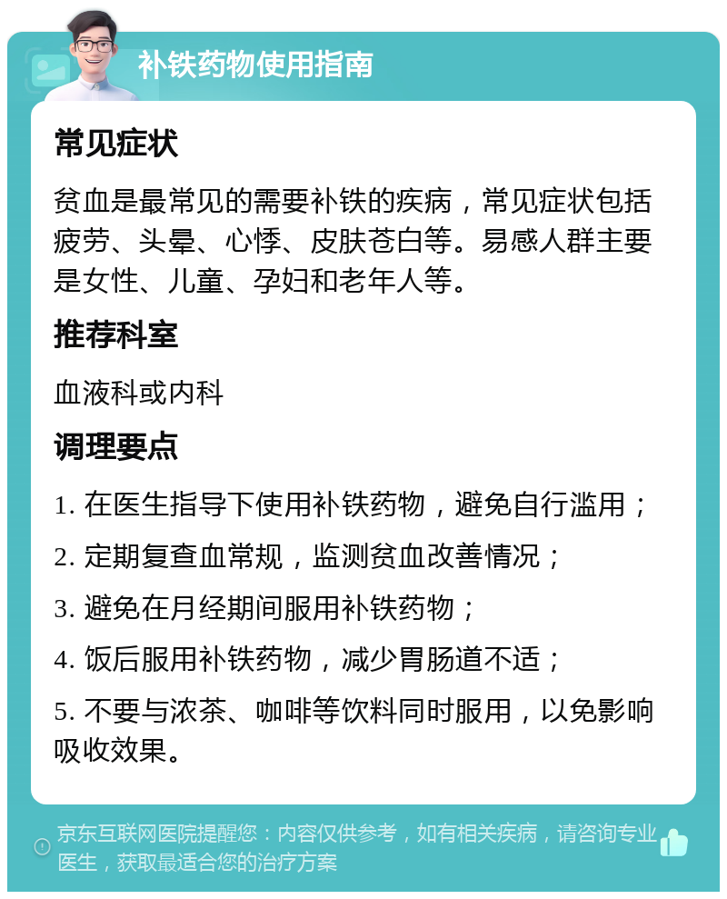 补铁药物使用指南 常见症状 贫血是最常见的需要补铁的疾病，常见症状包括疲劳、头晕、心悸、皮肤苍白等。易感人群主要是女性、儿童、孕妇和老年人等。 推荐科室 血液科或内科 调理要点 1. 在医生指导下使用补铁药物，避免自行滥用； 2. 定期复查血常规，监测贫血改善情况； 3. 避免在月经期间服用补铁药物； 4. 饭后服用补铁药物，减少胃肠道不适； 5. 不要与浓茶、咖啡等饮料同时服用，以免影响吸收效果。