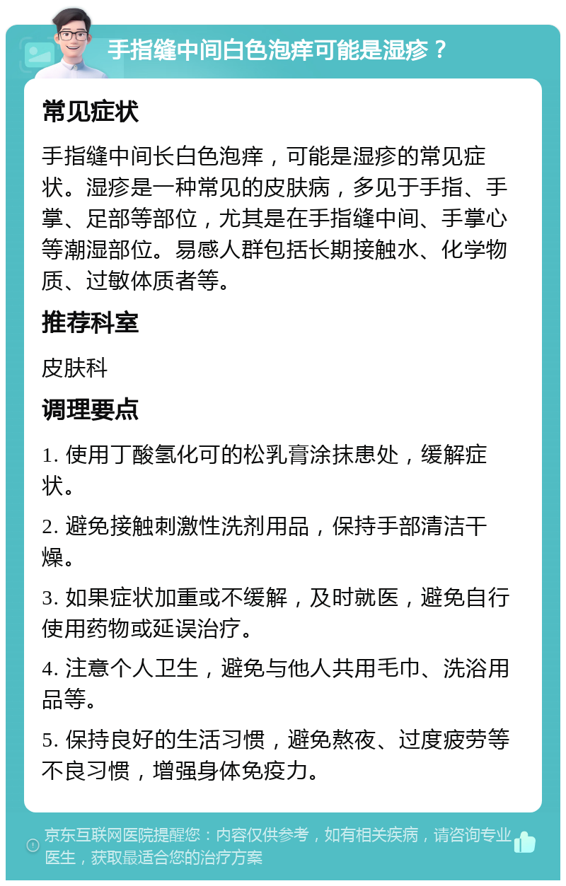 手指缝中间白色泡痒可能是湿疹？ 常见症状 手指缝中间长白色泡痒，可能是湿疹的常见症状。湿疹是一种常见的皮肤病，多见于手指、手掌、足部等部位，尤其是在手指缝中间、手掌心等潮湿部位。易感人群包括长期接触水、化学物质、过敏体质者等。 推荐科室 皮肤科 调理要点 1. 使用丁酸氢化可的松乳膏涂抹患处，缓解症状。 2. 避免接触刺激性洗剂用品，保持手部清洁干燥。 3. 如果症状加重或不缓解，及时就医，避免自行使用药物或延误治疗。 4. 注意个人卫生，避免与他人共用毛巾、洗浴用品等。 5. 保持良好的生活习惯，避免熬夜、过度疲劳等不良习惯，增强身体免疫力。