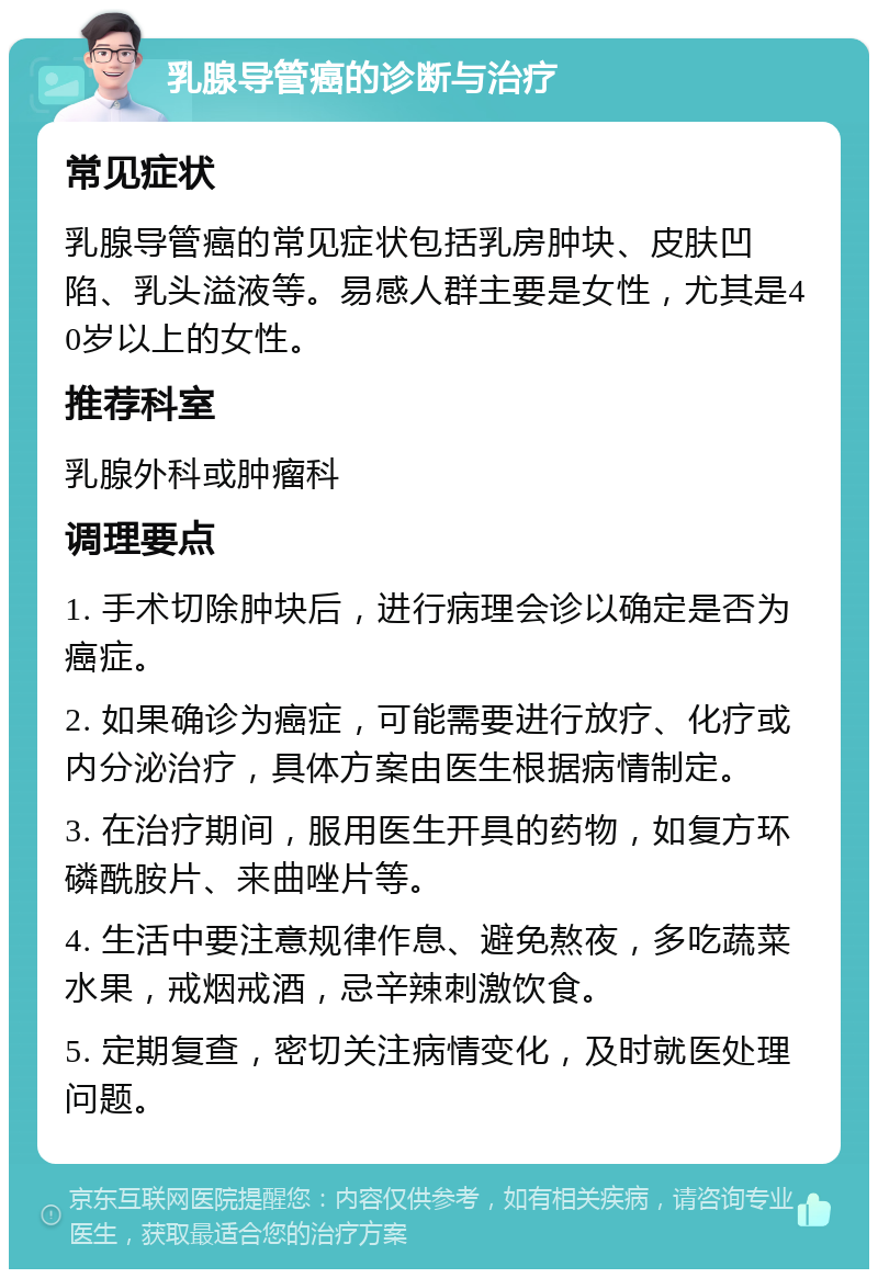 乳腺导管癌的诊断与治疗 常见症状 乳腺导管癌的常见症状包括乳房肿块、皮肤凹陷、乳头溢液等。易感人群主要是女性，尤其是40岁以上的女性。 推荐科室 乳腺外科或肿瘤科 调理要点 1. 手术切除肿块后，进行病理会诊以确定是否为癌症。 2. 如果确诊为癌症，可能需要进行放疗、化疗或内分泌治疗，具体方案由医生根据病情制定。 3. 在治疗期间，服用医生开具的药物，如复方环磷酰胺片、来曲唑片等。 4. 生活中要注意规律作息、避免熬夜，多吃蔬菜水果，戒烟戒酒，忌辛辣刺激饮食。 5. 定期复查，密切关注病情变化，及时就医处理问题。