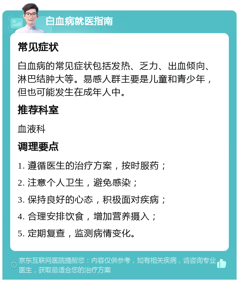 白血病就医指南 常见症状 白血病的常见症状包括发热、乏力、出血倾向、淋巴结肿大等。易感人群主要是儿童和青少年，但也可能发生在成年人中。 推荐科室 血液科 调理要点 1. 遵循医生的治疗方案，按时服药； 2. 注意个人卫生，避免感染； 3. 保持良好的心态，积极面对疾病； 4. 合理安排饮食，增加营养摄入； 5. 定期复查，监测病情变化。