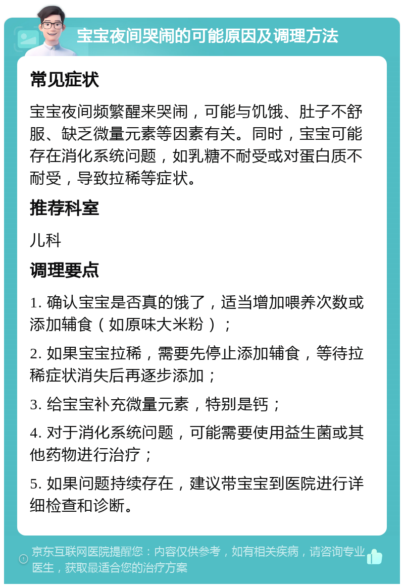 宝宝夜间哭闹的可能原因及调理方法 常见症状 宝宝夜间频繁醒来哭闹，可能与饥饿、肚子不舒服、缺乏微量元素等因素有关。同时，宝宝可能存在消化系统问题，如乳糖不耐受或对蛋白质不耐受，导致拉稀等症状。 推荐科室 儿科 调理要点 1. 确认宝宝是否真的饿了，适当增加喂养次数或添加辅食（如原味大米粉）； 2. 如果宝宝拉稀，需要先停止添加辅食，等待拉稀症状消失后再逐步添加； 3. 给宝宝补充微量元素，特别是钙； 4. 对于消化系统问题，可能需要使用益生菌或其他药物进行治疗； 5. 如果问题持续存在，建议带宝宝到医院进行详细检查和诊断。