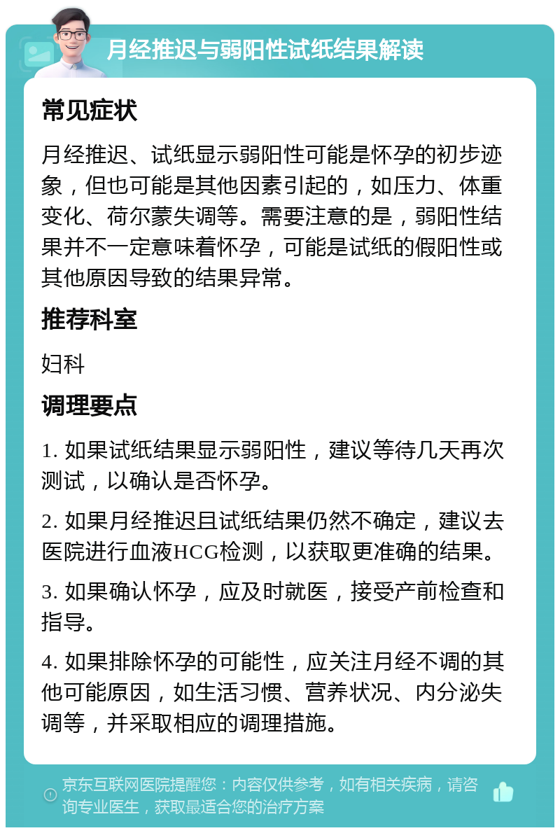 月经推迟与弱阳性试纸结果解读 常见症状 月经推迟、试纸显示弱阳性可能是怀孕的初步迹象，但也可能是其他因素引起的，如压力、体重变化、荷尔蒙失调等。需要注意的是，弱阳性结果并不一定意味着怀孕，可能是试纸的假阳性或其他原因导致的结果异常。 推荐科室 妇科 调理要点 1. 如果试纸结果显示弱阳性，建议等待几天再次测试，以确认是否怀孕。 2. 如果月经推迟且试纸结果仍然不确定，建议去医院进行血液HCG检测，以获取更准确的结果。 3. 如果确认怀孕，应及时就医，接受产前检查和指导。 4. 如果排除怀孕的可能性，应关注月经不调的其他可能原因，如生活习惯、营养状况、内分泌失调等，并采取相应的调理措施。