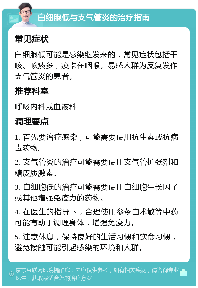 白细胞低与支气管炎的治疗指南 常见症状 白细胞低可能是感染继发来的，常见症状包括干咳、咳痰多，痰卡在咽喉。易感人群为反复发作支气管炎的患者。 推荐科室 呼吸内科或血液科 调理要点 1. 首先要治疗感染，可能需要使用抗生素或抗病毒药物。 2. 支气管炎的治疗可能需要使用支气管扩张剂和糖皮质激素。 3. 白细胞低的治疗可能需要使用白细胞生长因子或其他增强免疫力的药物。 4. 在医生的指导下，合理使用参苓白术散等中药可能有助于调理身体，增强免疫力。 5. 注意休息，保持良好的生活习惯和饮食习惯，避免接触可能引起感染的环境和人群。