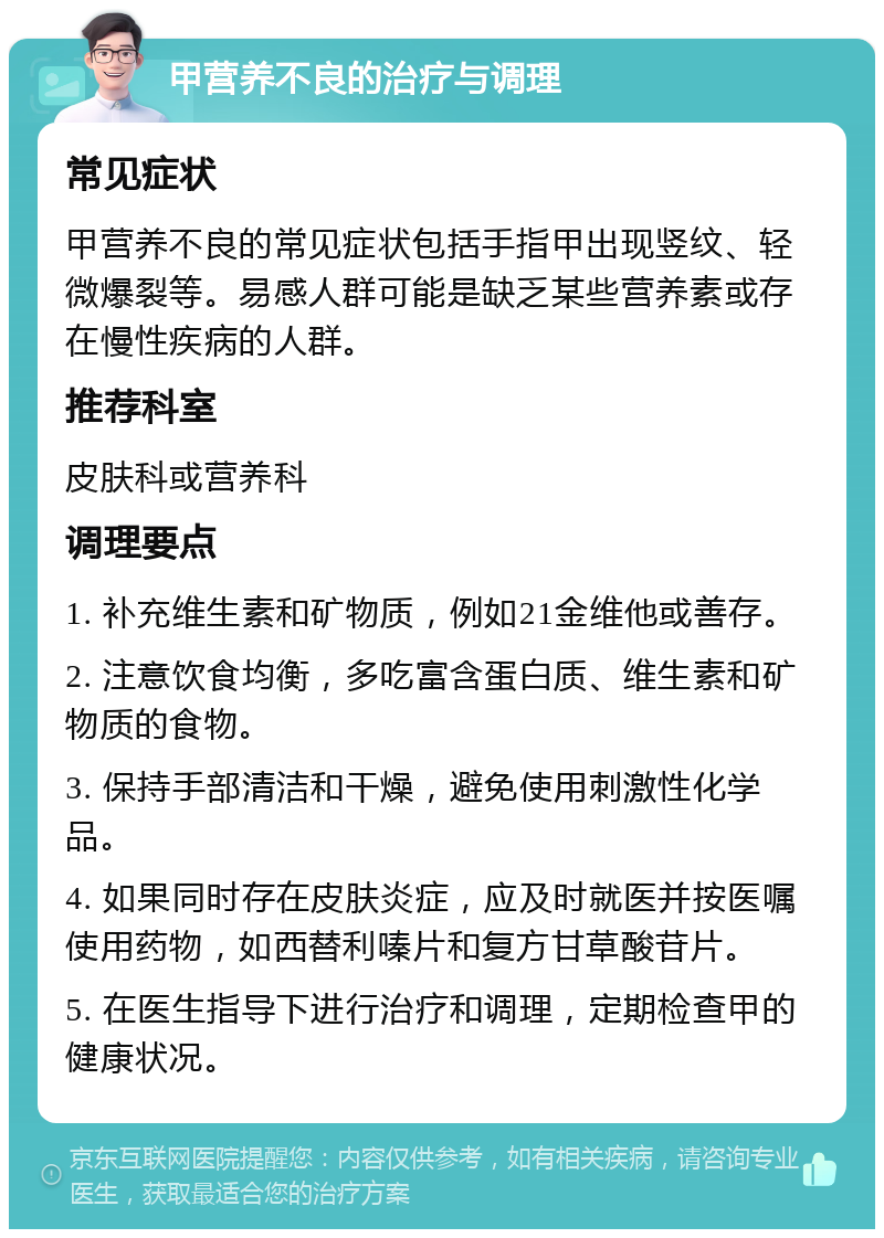 甲营养不良的治疗与调理 常见症状 甲营养不良的常见症状包括手指甲出现竖纹、轻微爆裂等。易感人群可能是缺乏某些营养素或存在慢性疾病的人群。 推荐科室 皮肤科或营养科 调理要点 1. 补充维生素和矿物质，例如21金维他或善存。 2. 注意饮食均衡，多吃富含蛋白质、维生素和矿物质的食物。 3. 保持手部清洁和干燥，避免使用刺激性化学品。 4. 如果同时存在皮肤炎症，应及时就医并按医嘱使用药物，如西替利嗪片和复方甘草酸苷片。 5. 在医生指导下进行治疗和调理，定期检查甲的健康状况。