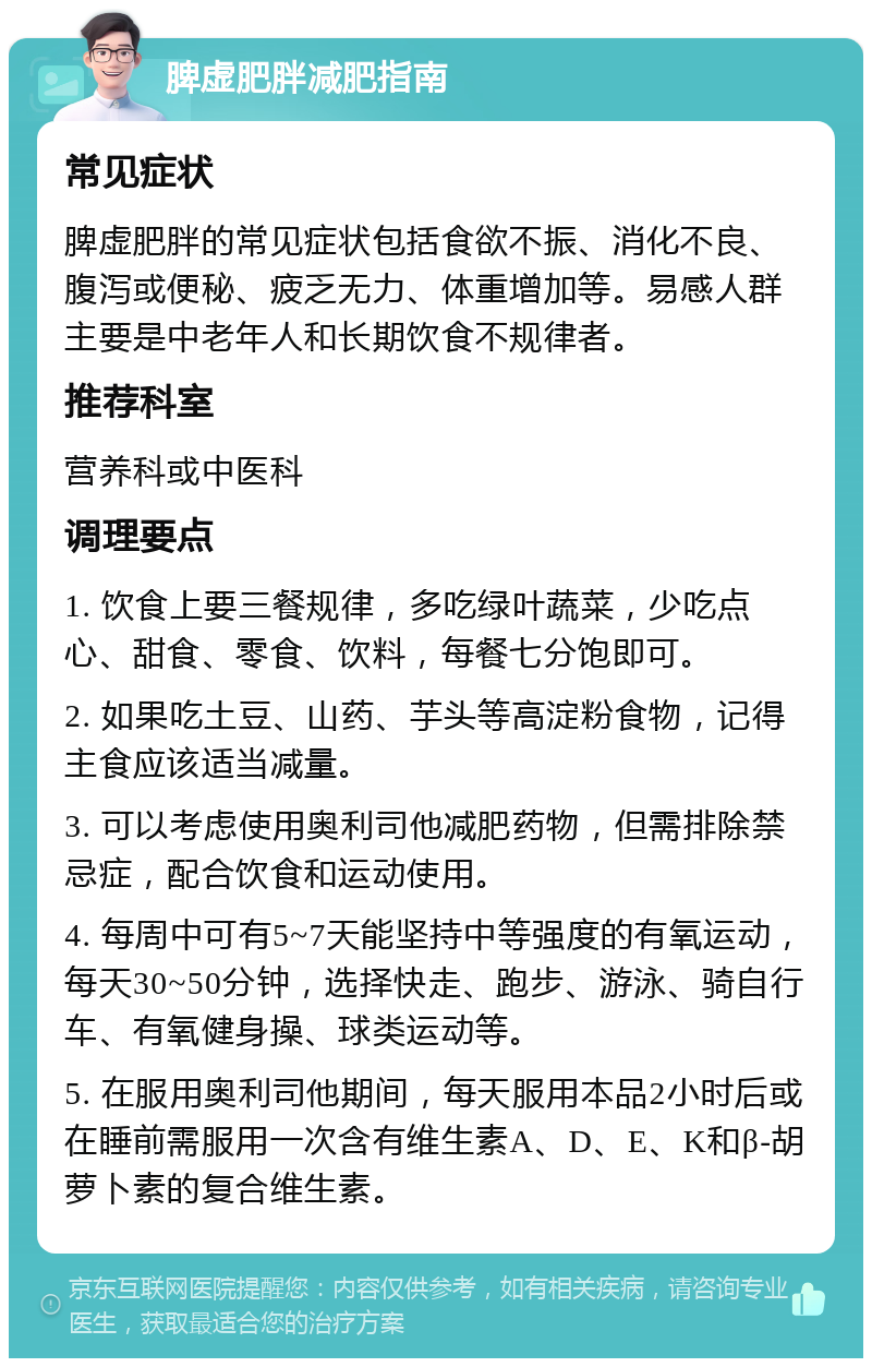 脾虚肥胖减肥指南 常见症状 脾虚肥胖的常见症状包括食欲不振、消化不良、腹泻或便秘、疲乏无力、体重增加等。易感人群主要是中老年人和长期饮食不规律者。 推荐科室 营养科或中医科 调理要点 1. 饮食上要三餐规律，多吃绿叶蔬菜，少吃点心、甜食、零食、饮料，每餐七分饱即可。 2. 如果吃土豆、山药、芋头等高淀粉食物，记得主食应该适当减量。 3. 可以考虑使用奥利司他减肥药物，但需排除禁忌症，配合饮食和运动使用。 4. 每周中可有5~7天能坚持中等强度的有氧运动，每天30~50分钟，选择快走、跑步、游泳、骑自行车、有氧健身操、球类运动等。 5. 在服用奥利司他期间，每天服用本品2小时后或在睡前需服用一次含有维生素A、D、E、K和β-胡萝卜素的复合维生素。