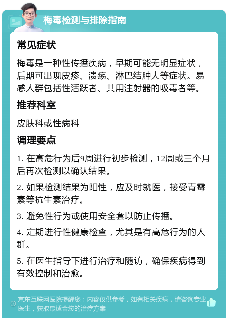 梅毒检测与排除指南 常见症状 梅毒是一种性传播疾病，早期可能无明显症状，后期可出现皮疹、溃疡、淋巴结肿大等症状。易感人群包括性活跃者、共用注射器的吸毒者等。 推荐科室 皮肤科或性病科 调理要点 1. 在高危行为后9周进行初步检测，12周或三个月后再次检测以确认结果。 2. 如果检测结果为阳性，应及时就医，接受青霉素等抗生素治疗。 3. 避免性行为或使用安全套以防止传播。 4. 定期进行性健康检查，尤其是有高危行为的人群。 5. 在医生指导下进行治疗和随访，确保疾病得到有效控制和治愈。