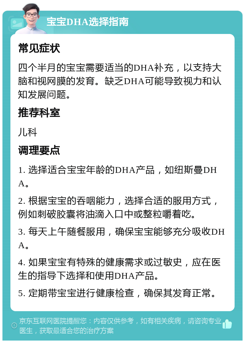 宝宝DHA选择指南 常见症状 四个半月的宝宝需要适当的DHA补充，以支持大脑和视网膜的发育。缺乏DHA可能导致视力和认知发展问题。 推荐科室 儿科 调理要点 1. 选择适合宝宝年龄的DHA产品，如纽斯曼DHA。 2. 根据宝宝的吞咽能力，选择合适的服用方式，例如刺破胶囊将油滴入口中或整粒嚼着吃。 3. 每天上午随餐服用，确保宝宝能够充分吸收DHA。 4. 如果宝宝有特殊的健康需求或过敏史，应在医生的指导下选择和使用DHA产品。 5. 定期带宝宝进行健康检查，确保其发育正常。