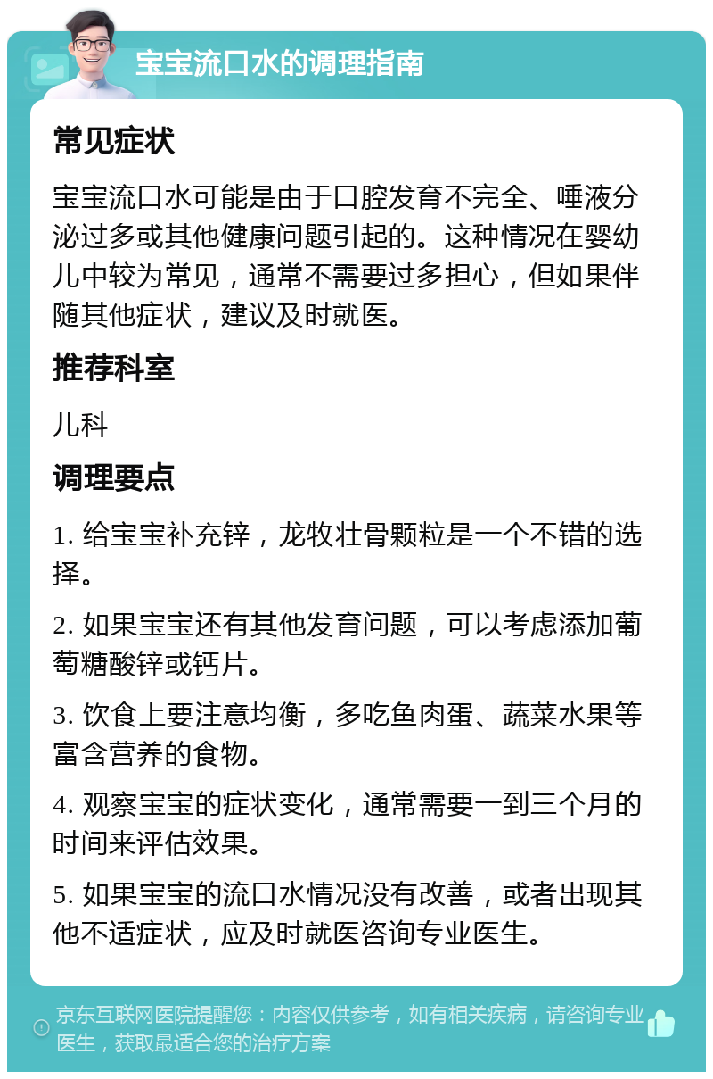 宝宝流口水的调理指南 常见症状 宝宝流口水可能是由于口腔发育不完全、唾液分泌过多或其他健康问题引起的。这种情况在婴幼儿中较为常见，通常不需要过多担心，但如果伴随其他症状，建议及时就医。 推荐科室 儿科 调理要点 1. 给宝宝补充锌，龙牧壮骨颗粒是一个不错的选择。 2. 如果宝宝还有其他发育问题，可以考虑添加葡萄糖酸锌或钙片。 3. 饮食上要注意均衡，多吃鱼肉蛋、蔬菜水果等富含营养的食物。 4. 观察宝宝的症状变化，通常需要一到三个月的时间来评估效果。 5. 如果宝宝的流口水情况没有改善，或者出现其他不适症状，应及时就医咨询专业医生。