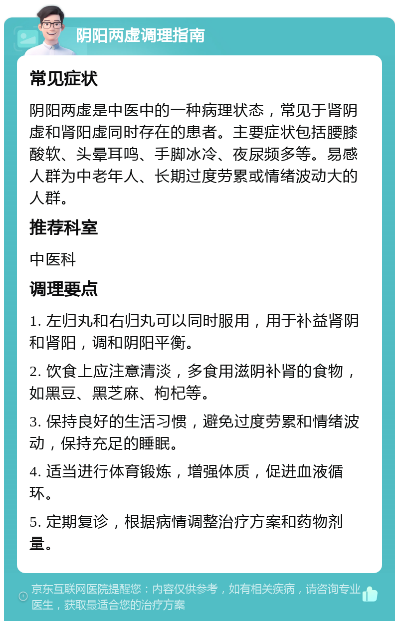 阴阳两虚调理指南 常见症状 阴阳两虚是中医中的一种病理状态，常见于肾阴虚和肾阳虚同时存在的患者。主要症状包括腰膝酸软、头晕耳鸣、手脚冰冷、夜尿频多等。易感人群为中老年人、长期过度劳累或情绪波动大的人群。 推荐科室 中医科 调理要点 1. 左归丸和右归丸可以同时服用，用于补益肾阴和肾阳，调和阴阳平衡。 2. 饮食上应注意清淡，多食用滋阴补肾的食物，如黑豆、黑芝麻、枸杞等。 3. 保持良好的生活习惯，避免过度劳累和情绪波动，保持充足的睡眠。 4. 适当进行体育锻炼，增强体质，促进血液循环。 5. 定期复诊，根据病情调整治疗方案和药物剂量。