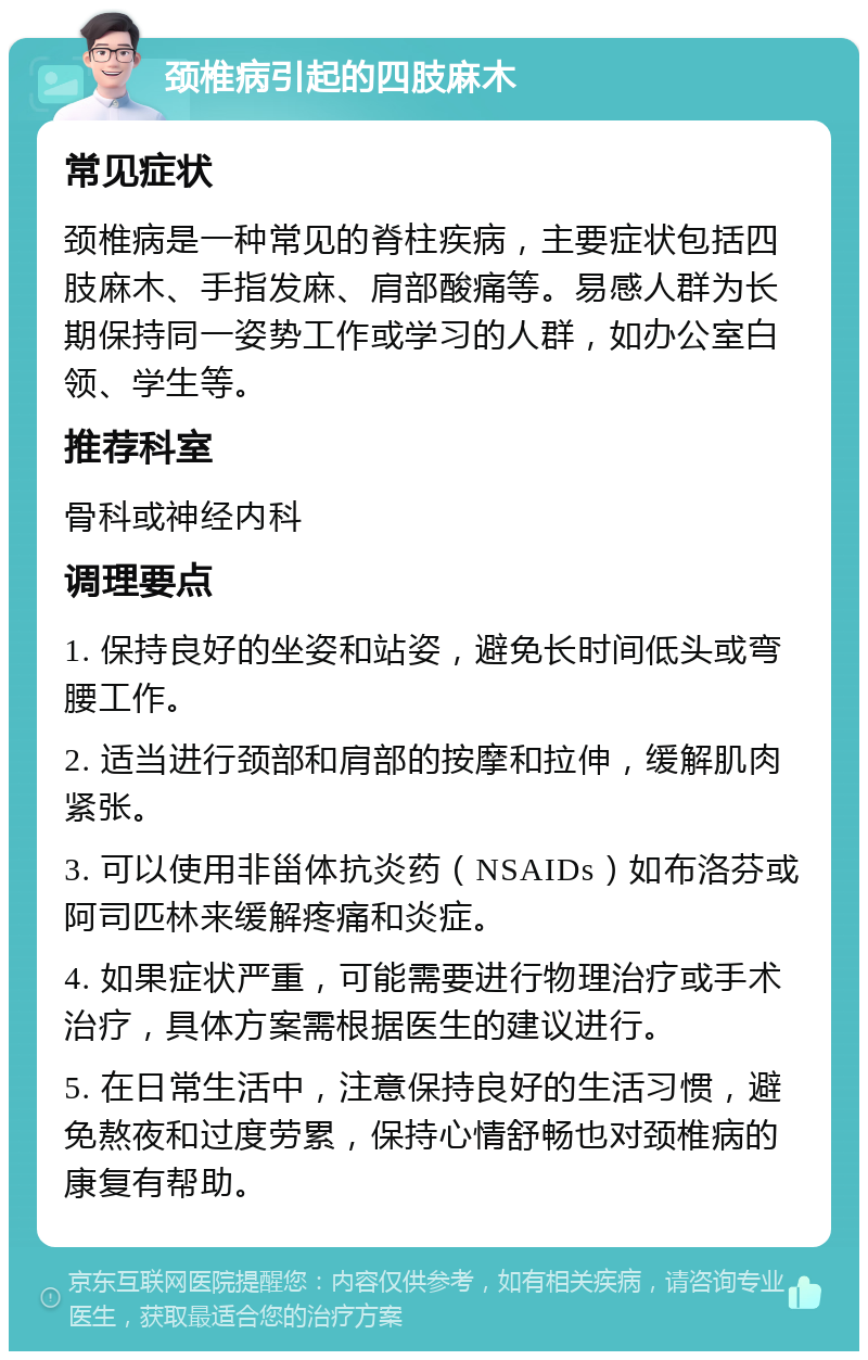 颈椎病引起的四肢麻木 常见症状 颈椎病是一种常见的脊柱疾病，主要症状包括四肢麻木、手指发麻、肩部酸痛等。易感人群为长期保持同一姿势工作或学习的人群，如办公室白领、学生等。 推荐科室 骨科或神经内科 调理要点 1. 保持良好的坐姿和站姿，避免长时间低头或弯腰工作。 2. 适当进行颈部和肩部的按摩和拉伸，缓解肌肉紧张。 3. 可以使用非甾体抗炎药（NSAIDs）如布洛芬或阿司匹林来缓解疼痛和炎症。 4. 如果症状严重，可能需要进行物理治疗或手术治疗，具体方案需根据医生的建议进行。 5. 在日常生活中，注意保持良好的生活习惯，避免熬夜和过度劳累，保持心情舒畅也对颈椎病的康复有帮助。