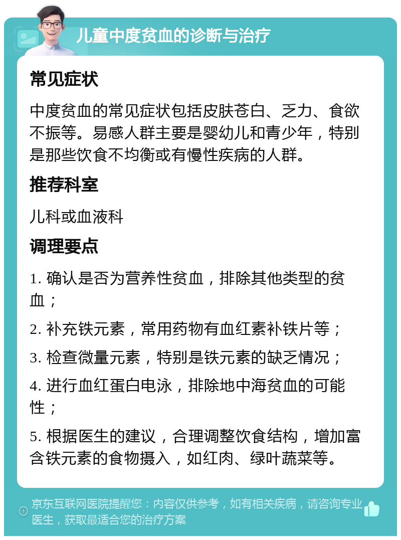 儿童中度贫血的诊断与治疗 常见症状 中度贫血的常见症状包括皮肤苍白、乏力、食欲不振等。易感人群主要是婴幼儿和青少年，特别是那些饮食不均衡或有慢性疾病的人群。 推荐科室 儿科或血液科 调理要点 1. 确认是否为营养性贫血，排除其他类型的贫血； 2. 补充铁元素，常用药物有血红素补铁片等； 3. 检查微量元素，特别是铁元素的缺乏情况； 4. 进行血红蛋白电泳，排除地中海贫血的可能性； 5. 根据医生的建议，合理调整饮食结构，增加富含铁元素的食物摄入，如红肉、绿叶蔬菜等。