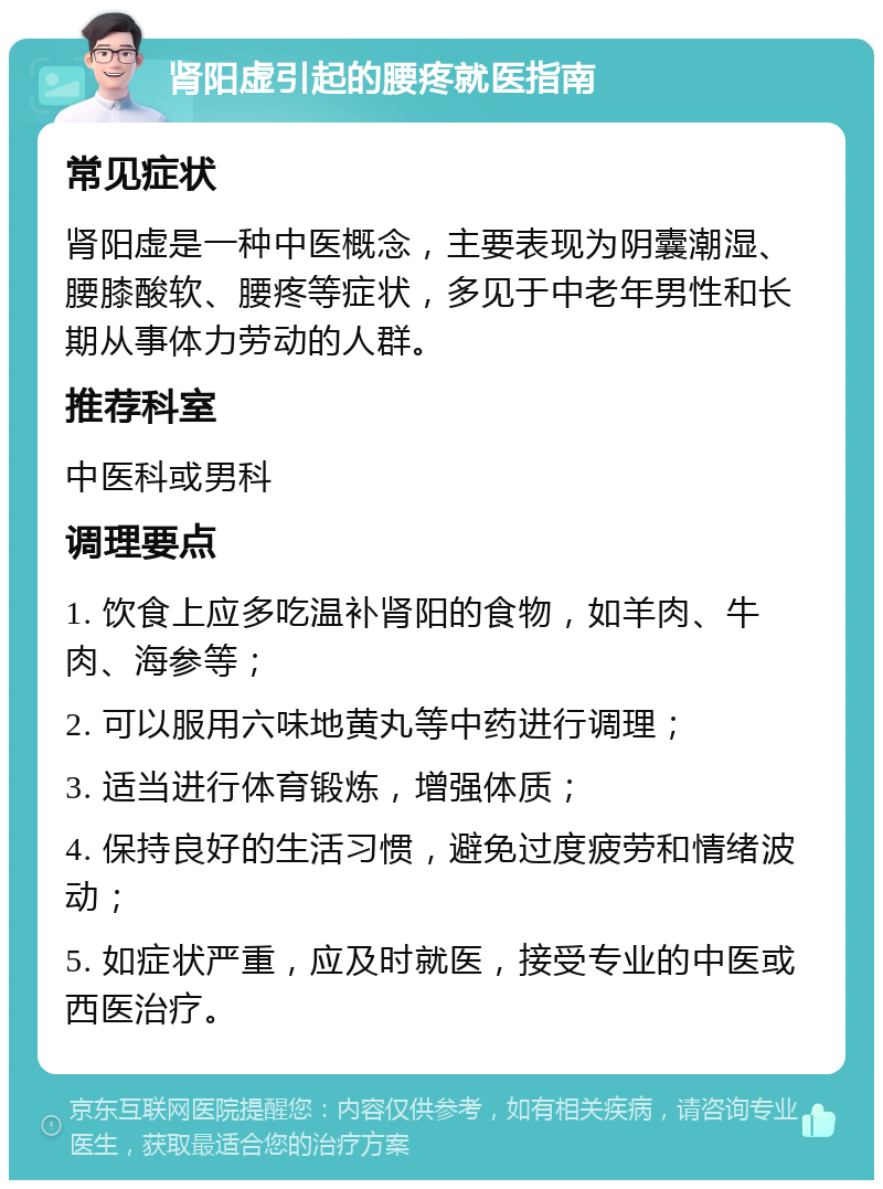 肾阳虚引起的腰疼就医指南 常见症状 肾阳虚是一种中医概念，主要表现为阴囊潮湿、腰膝酸软、腰疼等症状，多见于中老年男性和长期从事体力劳动的人群。 推荐科室 中医科或男科 调理要点 1. 饮食上应多吃温补肾阳的食物，如羊肉、牛肉、海参等； 2. 可以服用六味地黄丸等中药进行调理； 3. 适当进行体育锻炼，增强体质； 4. 保持良好的生活习惯，避免过度疲劳和情绪波动； 5. 如症状严重，应及时就医，接受专业的中医或西医治疗。