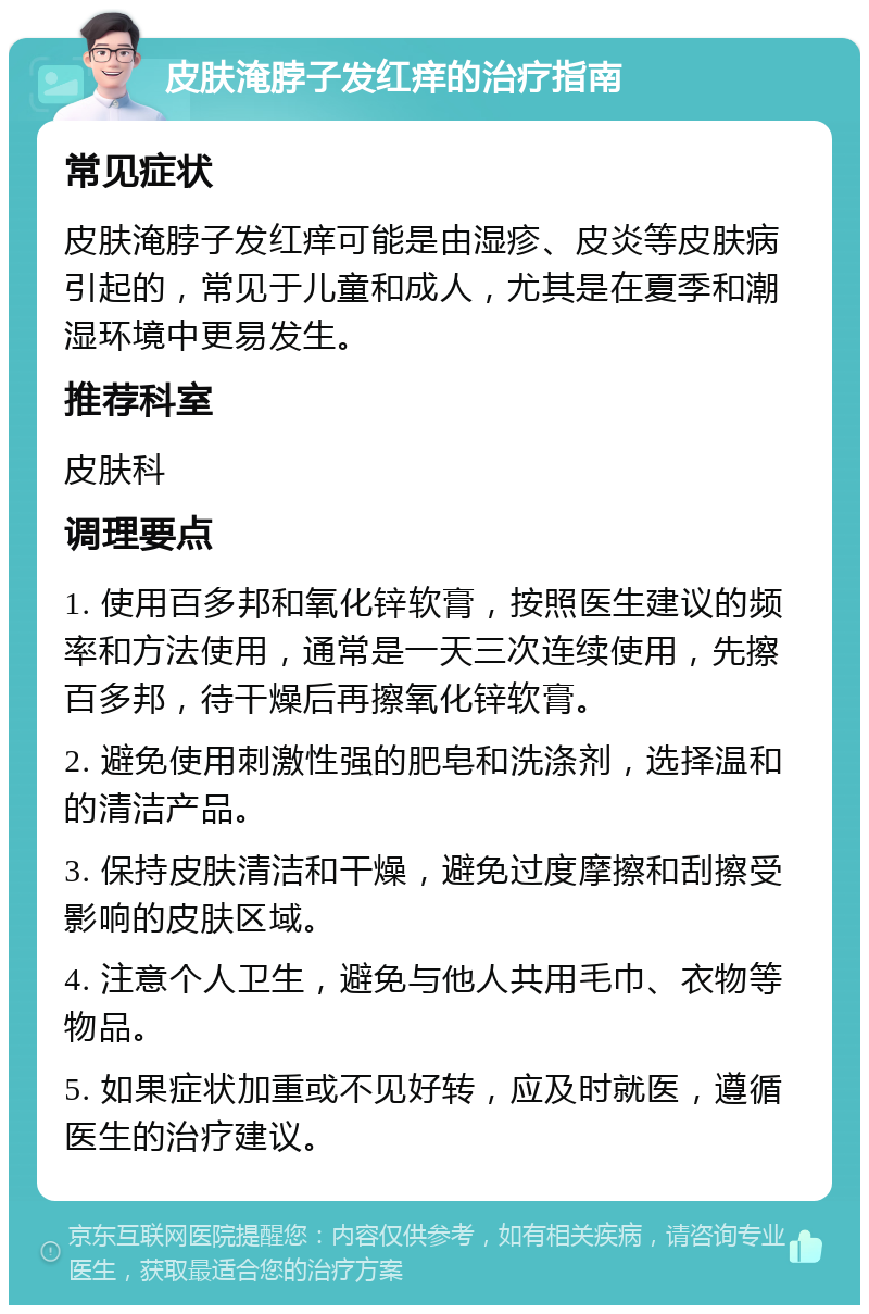 皮肤淹脖子发红痒的治疗指南 常见症状 皮肤淹脖子发红痒可能是由湿疹、皮炎等皮肤病引起的，常见于儿童和成人，尤其是在夏季和潮湿环境中更易发生。 推荐科室 皮肤科 调理要点 1. 使用百多邦和氧化锌软膏，按照医生建议的频率和方法使用，通常是一天三次连续使用，先擦百多邦，待干燥后再擦氧化锌软膏。 2. 避免使用刺激性强的肥皂和洗涤剂，选择温和的清洁产品。 3. 保持皮肤清洁和干燥，避免过度摩擦和刮擦受影响的皮肤区域。 4. 注意个人卫生，避免与他人共用毛巾、衣物等物品。 5. 如果症状加重或不见好转，应及时就医，遵循医生的治疗建议。