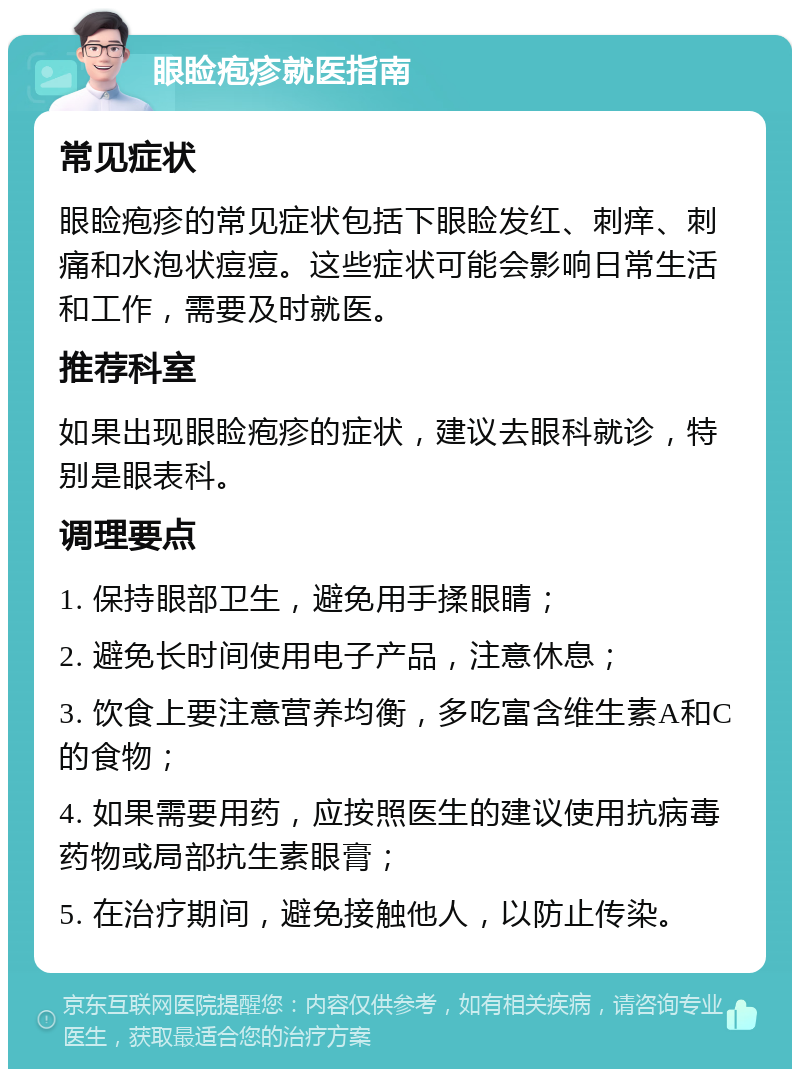 眼睑疱疹就医指南 常见症状 眼睑疱疹的常见症状包括下眼睑发红、刺痒、刺痛和水泡状痘痘。这些症状可能会影响日常生活和工作，需要及时就医。 推荐科室 如果出现眼睑疱疹的症状，建议去眼科就诊，特别是眼表科。 调理要点 1. 保持眼部卫生，避免用手揉眼睛； 2. 避免长时间使用电子产品，注意休息； 3. 饮食上要注意营养均衡，多吃富含维生素A和C的食物； 4. 如果需要用药，应按照医生的建议使用抗病毒药物或局部抗生素眼膏； 5. 在治疗期间，避免接触他人，以防止传染。