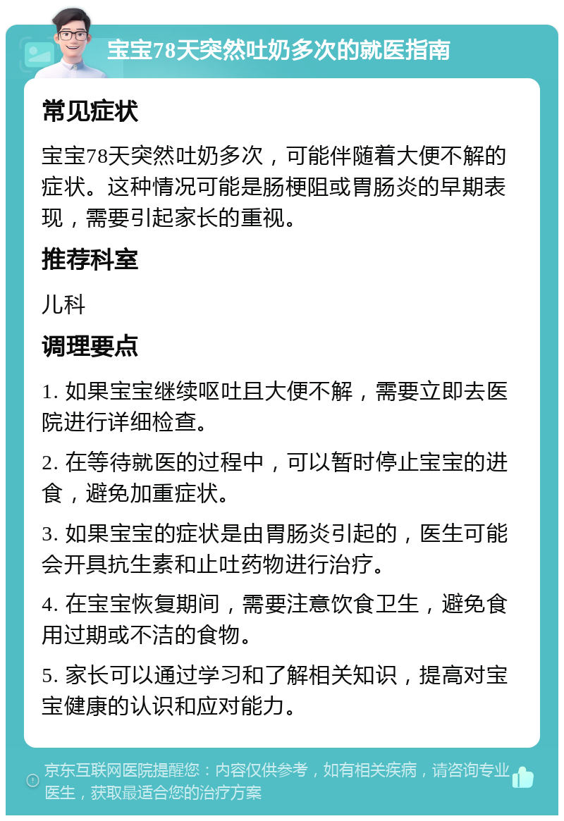 宝宝78天突然吐奶多次的就医指南 常见症状 宝宝78天突然吐奶多次，可能伴随着大便不解的症状。这种情况可能是肠梗阻或胃肠炎的早期表现，需要引起家长的重视。 推荐科室 儿科 调理要点 1. 如果宝宝继续呕吐且大便不解，需要立即去医院进行详细检查。 2. 在等待就医的过程中，可以暂时停止宝宝的进食，避免加重症状。 3. 如果宝宝的症状是由胃肠炎引起的，医生可能会开具抗生素和止吐药物进行治疗。 4. 在宝宝恢复期间，需要注意饮食卫生，避免食用过期或不洁的食物。 5. 家长可以通过学习和了解相关知识，提高对宝宝健康的认识和应对能力。