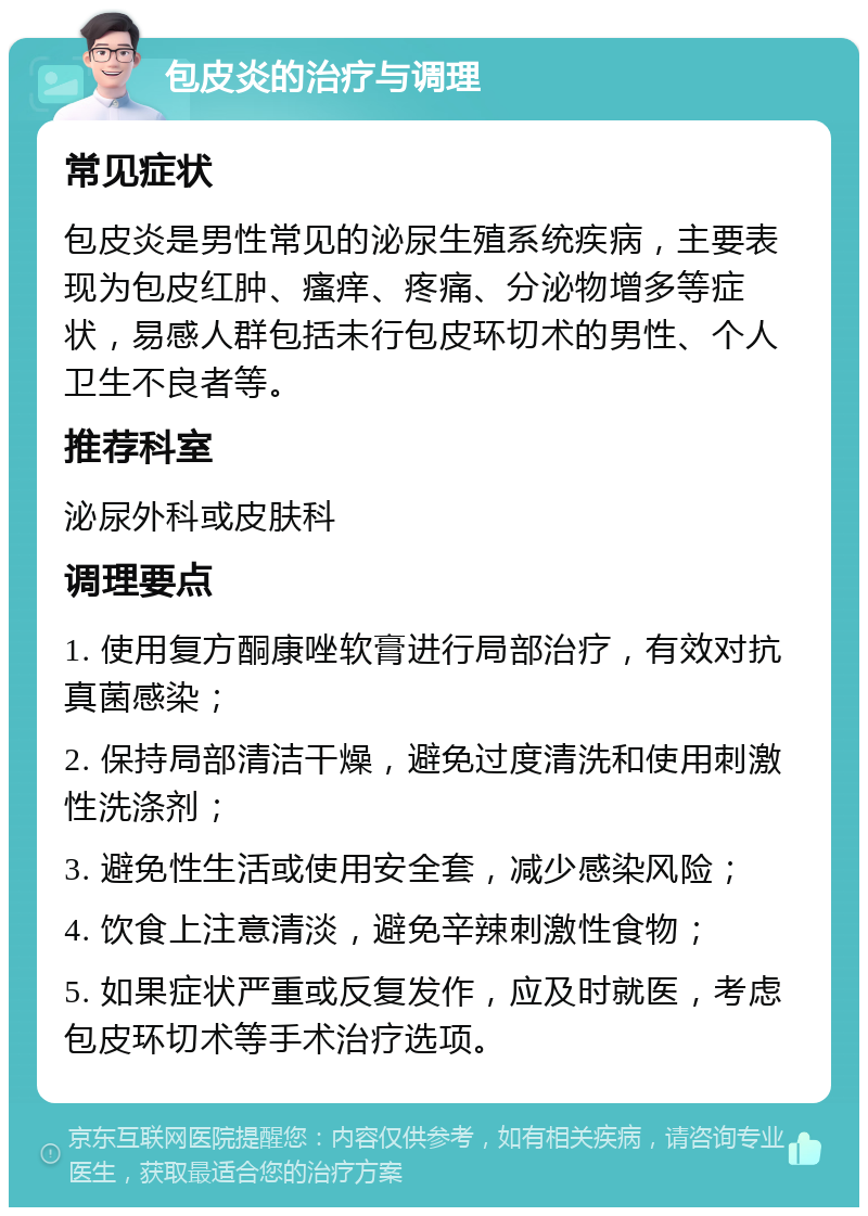 包皮炎的治疗与调理 常见症状 包皮炎是男性常见的泌尿生殖系统疾病，主要表现为包皮红肿、瘙痒、疼痛、分泌物增多等症状，易感人群包括未行包皮环切术的男性、个人卫生不良者等。 推荐科室 泌尿外科或皮肤科 调理要点 1. 使用复方酮康唑软膏进行局部治疗，有效对抗真菌感染； 2. 保持局部清洁干燥，避免过度清洗和使用刺激性洗涤剂； 3. 避免性生活或使用安全套，减少感染风险； 4. 饮食上注意清淡，避免辛辣刺激性食物； 5. 如果症状严重或反复发作，应及时就医，考虑包皮环切术等手术治疗选项。