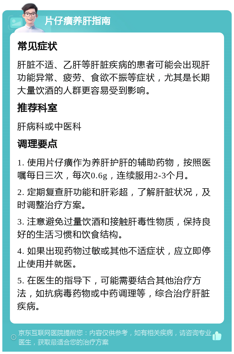 片仔癀养肝指南 常见症状 肝脏不适、乙肝等肝脏疾病的患者可能会出现肝功能异常、疲劳、食欲不振等症状，尤其是长期大量饮酒的人群更容易受到影响。 推荐科室 肝病科或中医科 调理要点 1. 使用片仔癀作为养肝护肝的辅助药物，按照医嘱每日三次，每次0.6g，连续服用2-3个月。 2. 定期复查肝功能和肝彩超，了解肝脏状况，及时调整治疗方案。 3. 注意避免过量饮酒和接触肝毒性物质，保持良好的生活习惯和饮食结构。 4. 如果出现药物过敏或其他不适症状，应立即停止使用并就医。 5. 在医生的指导下，可能需要结合其他治疗方法，如抗病毒药物或中药调理等，综合治疗肝脏疾病。