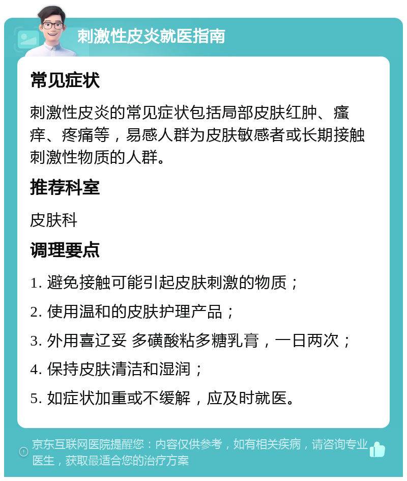 刺激性皮炎就医指南 常见症状 刺激性皮炎的常见症状包括局部皮肤红肿、瘙痒、疼痛等，易感人群为皮肤敏感者或长期接触刺激性物质的人群。 推荐科室 皮肤科 调理要点 1. 避免接触可能引起皮肤刺激的物质； 2. 使用温和的皮肤护理产品； 3. 外用喜辽妥 多磺酸粘多糖乳膏，一日两次； 4. 保持皮肤清洁和湿润； 5. 如症状加重或不缓解，应及时就医。