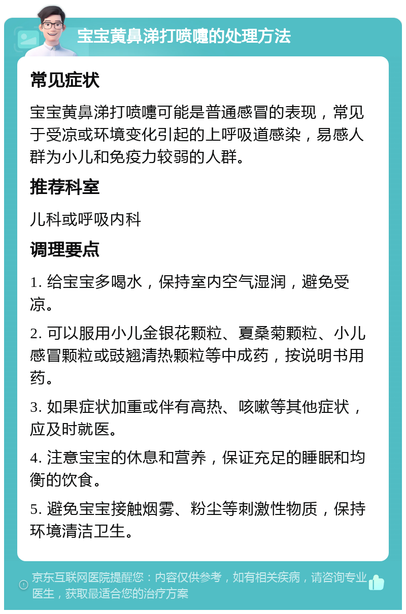 宝宝黄鼻涕打喷嚏的处理方法 常见症状 宝宝黄鼻涕打喷嚏可能是普通感冒的表现，常见于受凉或环境变化引起的上呼吸道感染，易感人群为小儿和免疫力较弱的人群。 推荐科室 儿科或呼吸内科 调理要点 1. 给宝宝多喝水，保持室内空气湿润，避免受凉。 2. 可以服用小儿金银花颗粒、夏桑菊颗粒、小儿感冒颗粒或豉翘清热颗粒等中成药，按说明书用药。 3. 如果症状加重或伴有高热、咳嗽等其他症状，应及时就医。 4. 注意宝宝的休息和营养，保证充足的睡眠和均衡的饮食。 5. 避免宝宝接触烟雾、粉尘等刺激性物质，保持环境清洁卫生。