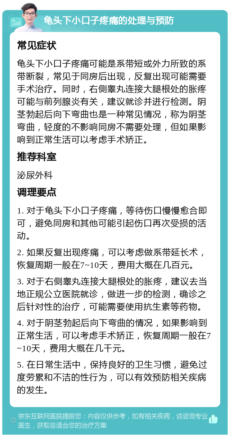 龟头下小口子疼痛的处理与预防 常见症状 龟头下小口子疼痛可能是系带短或外力所致的系带断裂，常见于同房后出现，反复出现可能需要手术治疗。同时，右侧睾丸连接大腿根处的胀疼可能与前列腺炎有关，建议就诊并进行检测。阴茎勃起后向下弯曲也是一种常见情况，称为阴茎弯曲，轻度的不影响同房不需要处理，但如果影响到正常生活可以考虑手术矫正。 推荐科室 泌尿外科 调理要点 1. 对于龟头下小口子疼痛，等待伤口慢慢愈合即可，避免同房和其他可能引起伤口再次受损的活动。 2. 如果反复出现疼痛，可以考虑做系带延长术，恢复周期一般在7~10天，费用大概在几百元。 3. 对于右侧睾丸连接大腿根处的胀疼，建议去当地正规公立医院就诊，做进一步的检测，确诊之后针对性的治疗，可能需要使用抗生素等药物。 4. 对于阴茎勃起后向下弯曲的情况，如果影响到正常生活，可以考虑手术矫正，恢复周期一般在7~10天，费用大概在几千元。 5. 在日常生活中，保持良好的卫生习惯，避免过度劳累和不洁的性行为，可以有效预防相关疾病的发生。