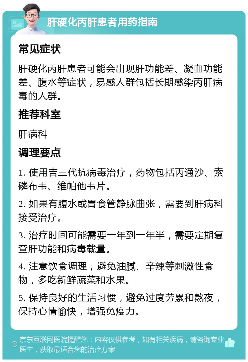 肝硬化丙肝患者用药指南 常见症状 肝硬化丙肝患者可能会出现肝功能差、凝血功能差、腹水等症状，易感人群包括长期感染丙肝病毒的人群。 推荐科室 肝病科 调理要点 1. 使用吉三代抗病毒治疗，药物包括丙通沙、索磷布韦、维帕他韦片。 2. 如果有腹水或胃食管静脉曲张，需要到肝病科接受治疗。 3. 治疗时间可能需要一年到一年半，需要定期复查肝功能和病毒载量。 4. 注意饮食调理，避免油腻、辛辣等刺激性食物，多吃新鲜蔬菜和水果。 5. 保持良好的生活习惯，避免过度劳累和熬夜，保持心情愉快，增强免疫力。