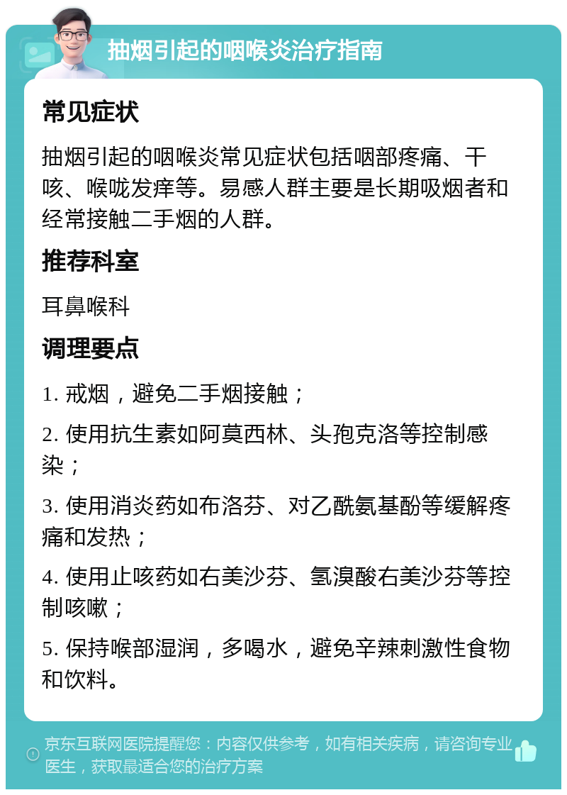 抽烟引起的咽喉炎治疗指南 常见症状 抽烟引起的咽喉炎常见症状包括咽部疼痛、干咳、喉咙发痒等。易感人群主要是长期吸烟者和经常接触二手烟的人群。 推荐科室 耳鼻喉科 调理要点 1. 戒烟，避免二手烟接触； 2. 使用抗生素如阿莫西林、头孢克洛等控制感染； 3. 使用消炎药如布洛芬、对乙酰氨基酚等缓解疼痛和发热； 4. 使用止咳药如右美沙芬、氢溴酸右美沙芬等控制咳嗽； 5. 保持喉部湿润，多喝水，避免辛辣刺激性食物和饮料。