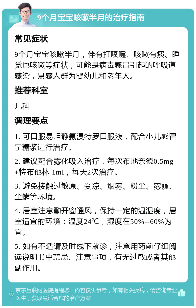 9个月宝宝咳嗽半月的治疗指南 常见症状 9个月宝宝咳嗽半月，伴有打喷嚏、咳嗽有痰、睡觉也咳嗽等症状，可能是病毒感冒引起的呼吸道感染，易感人群为婴幼儿和老年人。 推荐科室 儿科 调理要点 1. 可口服易坦静氨溴特罗口服液，配合小儿感冒宁糖浆进行治疗。 2. 建议配合雾化吸入治疗，每次布地奈德0.5mg+特布他林 1ml，每天2次治疗。 3. 避免接触过敏原、受凉、烟雾、粉尘、雾霾、尘螨等环境。 4. 居室注意勤开窗通风，保持一定的温湿度，居室适宜的环境：温度24℃，湿度在50%--60%为宜。 5. 如有不适请及时线下就诊，注意用药前仔细阅读说明书中禁忌、注意事项，有无过敏或者其他副作用。