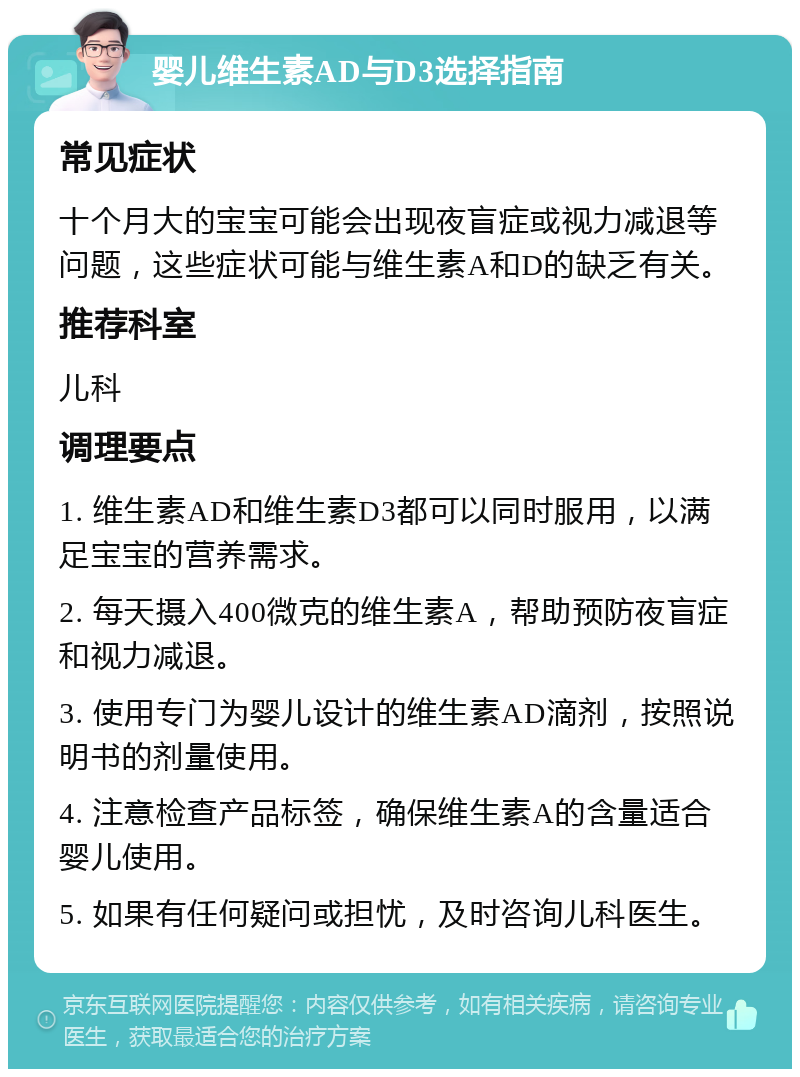 婴儿维生素AD与D3选择指南 常见症状 十个月大的宝宝可能会出现夜盲症或视力减退等问题，这些症状可能与维生素A和D的缺乏有关。 推荐科室 儿科 调理要点 1. 维生素AD和维生素D3都可以同时服用，以满足宝宝的营养需求。 2. 每天摄入400微克的维生素A，帮助预防夜盲症和视力减退。 3. 使用专门为婴儿设计的维生素AD滴剂，按照说明书的剂量使用。 4. 注意检查产品标签，确保维生素A的含量适合婴儿使用。 5. 如果有任何疑问或担忧，及时咨询儿科医生。