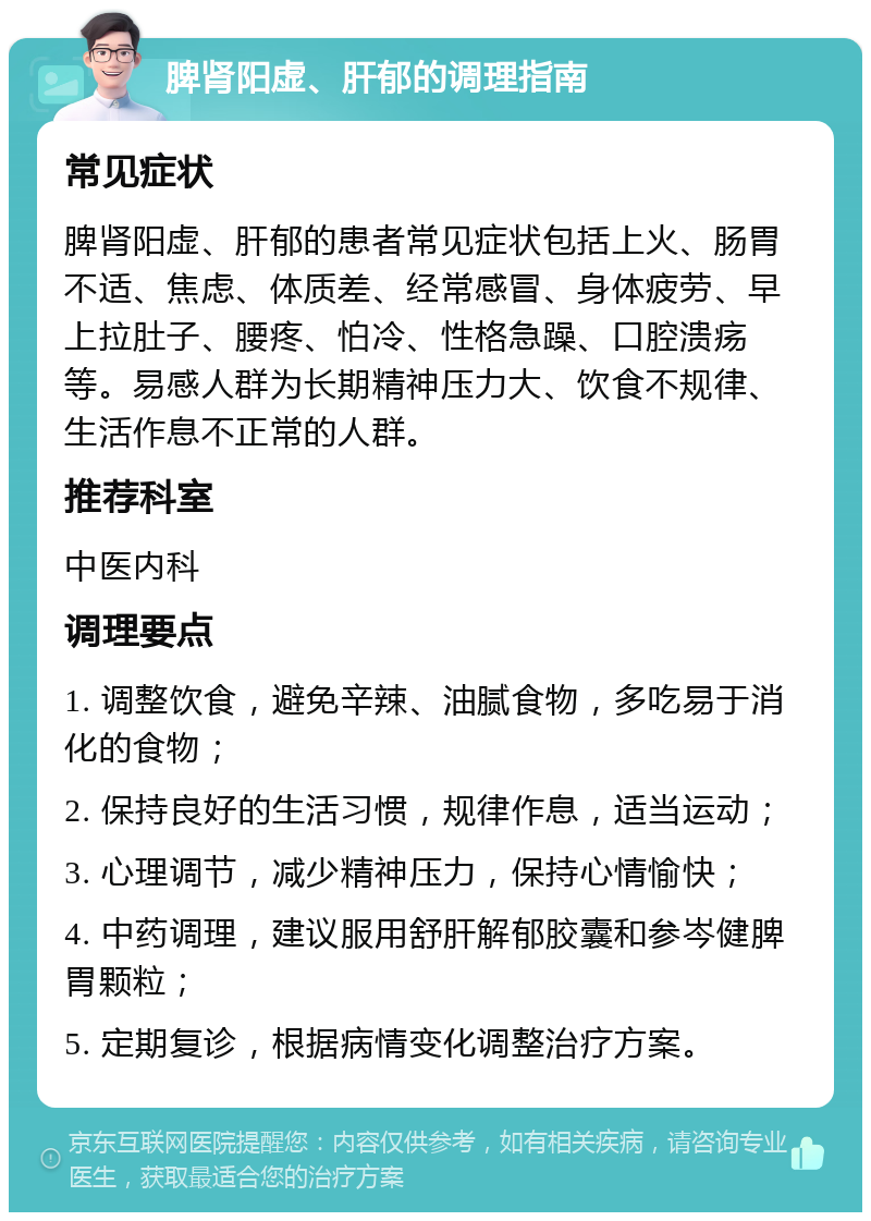 脾肾阳虚、肝郁的调理指南 常见症状 脾肾阳虚、肝郁的患者常见症状包括上火、肠胃不适、焦虑、体质差、经常感冒、身体疲劳、早上拉肚子、腰疼、怕冷、性格急躁、口腔溃疡等。易感人群为长期精神压力大、饮食不规律、生活作息不正常的人群。 推荐科室 中医内科 调理要点 1. 调整饮食，避免辛辣、油腻食物，多吃易于消化的食物； 2. 保持良好的生活习惯，规律作息，适当运动； 3. 心理调节，减少精神压力，保持心情愉快； 4. 中药调理，建议服用舒肝解郁胶囊和参岑健脾胃颗粒； 5. 定期复诊，根据病情变化调整治疗方案。