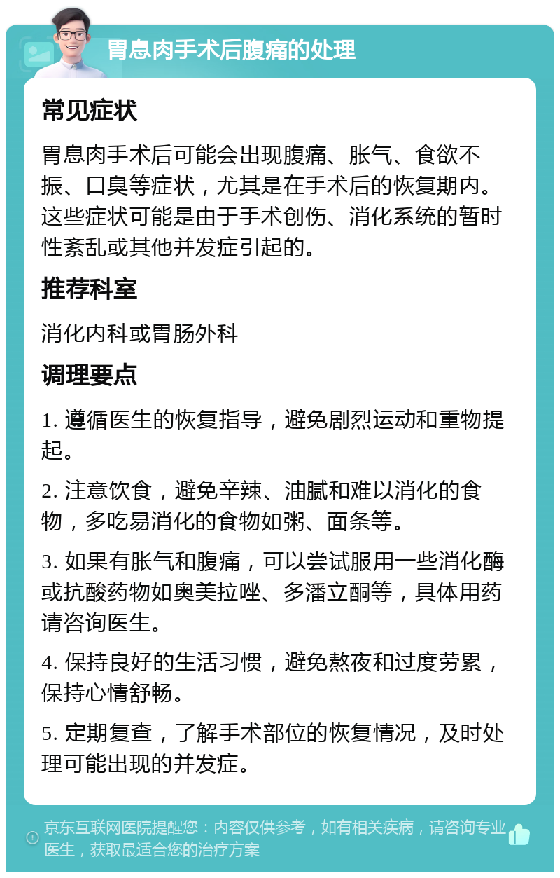 胃息肉手术后腹痛的处理 常见症状 胃息肉手术后可能会出现腹痛、胀气、食欲不振、口臭等症状，尤其是在手术后的恢复期内。这些症状可能是由于手术创伤、消化系统的暂时性紊乱或其他并发症引起的。 推荐科室 消化内科或胃肠外科 调理要点 1. 遵循医生的恢复指导，避免剧烈运动和重物提起。 2. 注意饮食，避免辛辣、油腻和难以消化的食物，多吃易消化的食物如粥、面条等。 3. 如果有胀气和腹痛，可以尝试服用一些消化酶或抗酸药物如奥美拉唑、多潘立酮等，具体用药请咨询医生。 4. 保持良好的生活习惯，避免熬夜和过度劳累，保持心情舒畅。 5. 定期复查，了解手术部位的恢复情况，及时处理可能出现的并发症。