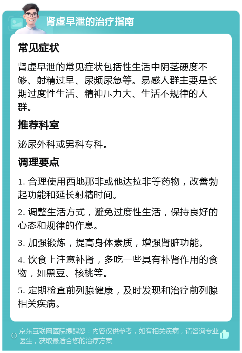 肾虚早泄的治疗指南 常见症状 肾虚早泄的常见症状包括性生活中阴茎硬度不够、射精过早、尿频尿急等。易感人群主要是长期过度性生活、精神压力大、生活不规律的人群。 推荐科室 泌尿外科或男科专科。 调理要点 1. 合理使用西地那非或他达拉非等药物，改善勃起功能和延长射精时间。 2. 调整生活方式，避免过度性生活，保持良好的心态和规律的作息。 3. 加强锻炼，提高身体素质，增强肾脏功能。 4. 饮食上注意补肾，多吃一些具有补肾作用的食物，如黑豆、核桃等。 5. 定期检查前列腺健康，及时发现和治疗前列腺相关疾病。