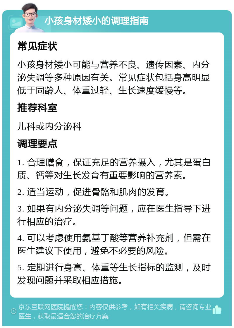 小孩身材矮小的调理指南 常见症状 小孩身材矮小可能与营养不良、遗传因素、内分泌失调等多种原因有关。常见症状包括身高明显低于同龄人、体重过轻、生长速度缓慢等。 推荐科室 儿科或内分泌科 调理要点 1. 合理膳食，保证充足的营养摄入，尤其是蛋白质、钙等对生长发育有重要影响的营养素。 2. 适当运动，促进骨骼和肌肉的发育。 3. 如果有内分泌失调等问题，应在医生指导下进行相应的治疗。 4. 可以考虑使用氨基丁酸等营养补充剂，但需在医生建议下使用，避免不必要的风险。 5. 定期进行身高、体重等生长指标的监测，及时发现问题并采取相应措施。