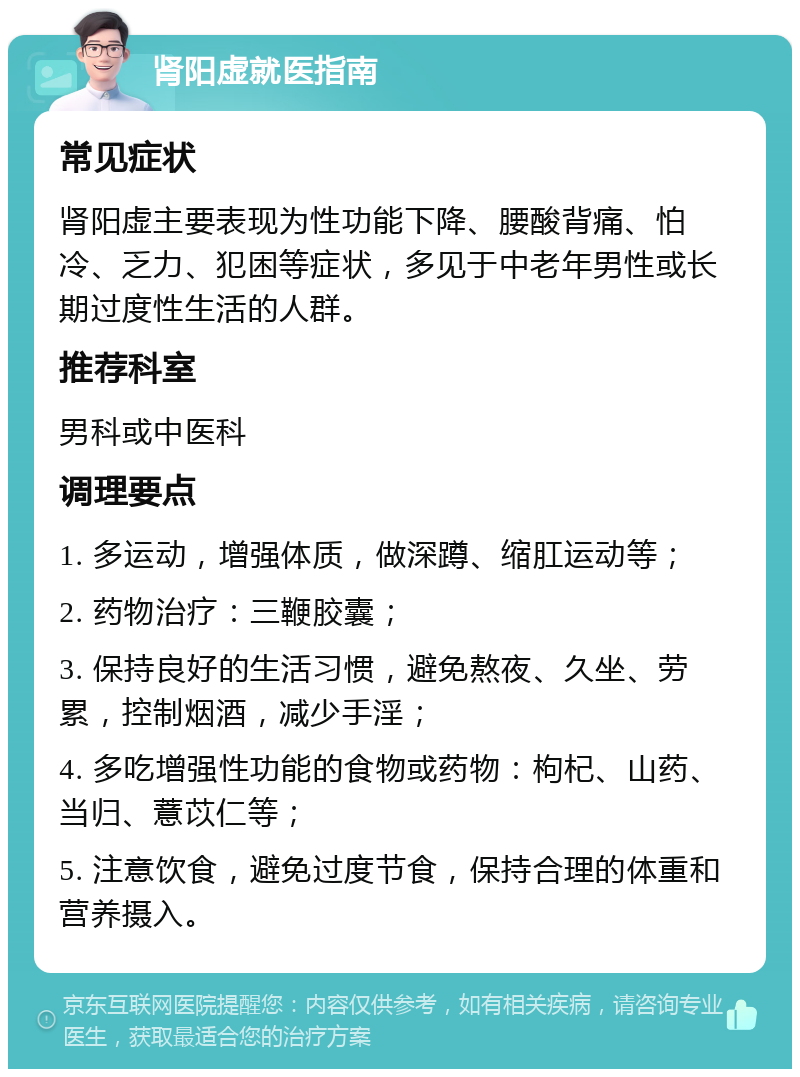 肾阳虚就医指南 常见症状 肾阳虚主要表现为性功能下降、腰酸背痛、怕冷、乏力、犯困等症状，多见于中老年男性或长期过度性生活的人群。 推荐科室 男科或中医科 调理要点 1. 多运动，增强体质，做深蹲、缩肛运动等； 2. 药物治疗：三鞭胶囊； 3. 保持良好的生活习惯，避免熬夜、久坐、劳累，控制烟酒，减少手淫； 4. 多吃增强性功能的食物或药物：枸杞、山药、当归、薏苡仁等； 5. 注意饮食，避免过度节食，保持合理的体重和营养摄入。