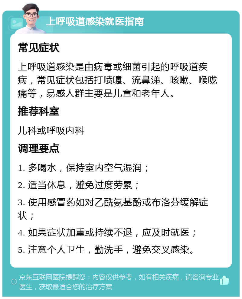 上呼吸道感染就医指南 常见症状 上呼吸道感染是由病毒或细菌引起的呼吸道疾病，常见症状包括打喷嚏、流鼻涕、咳嗽、喉咙痛等，易感人群主要是儿童和老年人。 推荐科室 儿科或呼吸内科 调理要点 1. 多喝水，保持室内空气湿润； 2. 适当休息，避免过度劳累； 3. 使用感冒药如对乙酰氨基酚或布洛芬缓解症状； 4. 如果症状加重或持续不退，应及时就医； 5. 注意个人卫生，勤洗手，避免交叉感染。