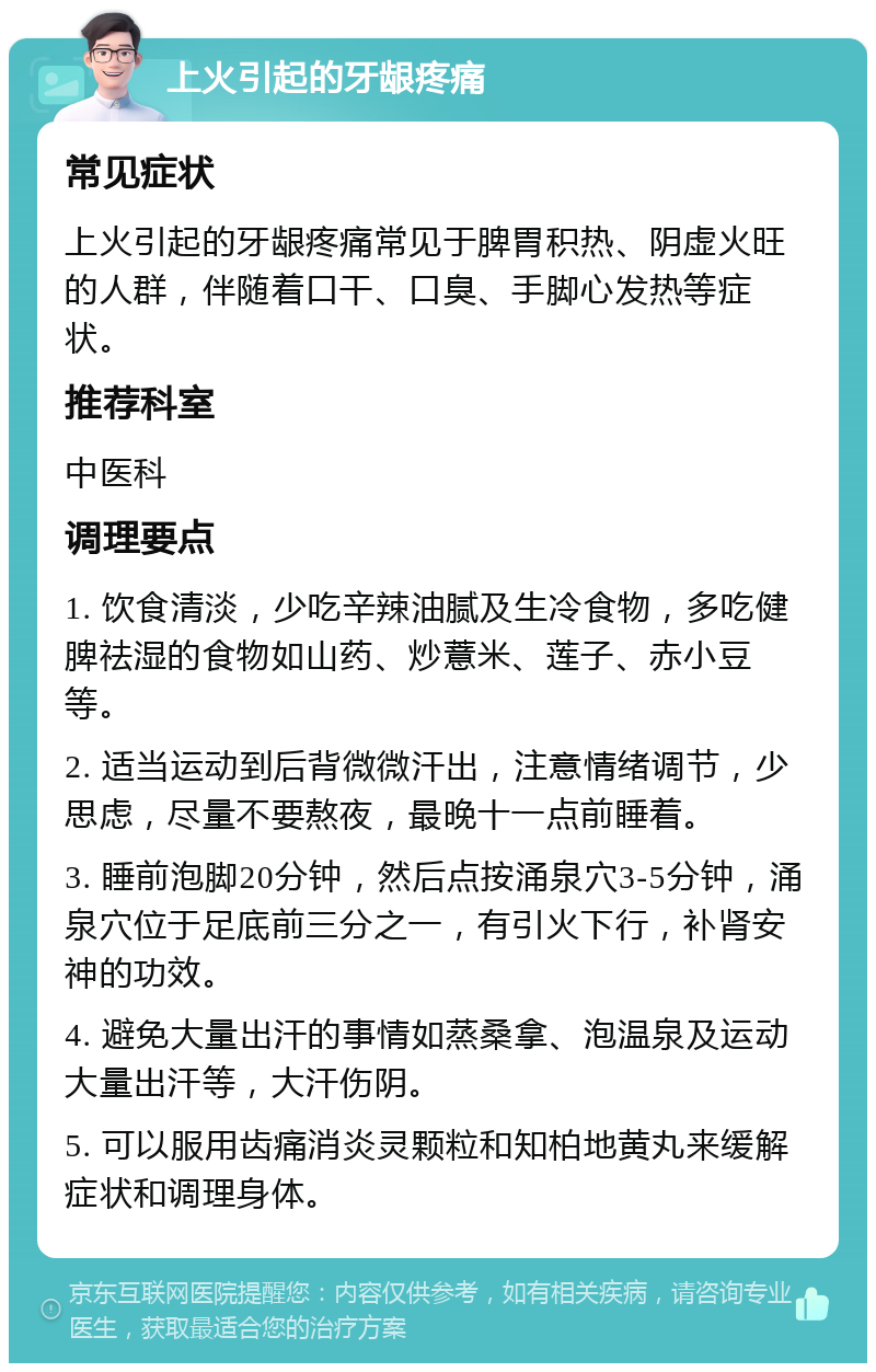 上火引起的牙龈疼痛 常见症状 上火引起的牙龈疼痛常见于脾胃积热、阴虚火旺的人群，伴随着口干、口臭、手脚心发热等症状。 推荐科室 中医科 调理要点 1. 饮食清淡，少吃辛辣油腻及生冷食物，多吃健脾祛湿的食物如山药、炒薏米、莲子、赤小豆等。 2. 适当运动到后背微微汗出，注意情绪调节，少思虑，尽量不要熬夜，最晚十一点前睡着。 3. 睡前泡脚20分钟，然后点按涌泉穴3-5分钟，涌泉穴位于足底前三分之一，有引火下行，补肾安神的功效。 4. 避免大量出汗的事情如蒸桑拿、泡温泉及运动大量出汗等，大汗伤阴。 5. 可以服用齿痛消炎灵颗粒和知柏地黄丸来缓解症状和调理身体。