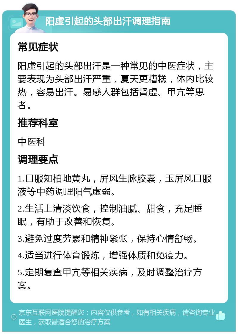 阳虚引起的头部出汗调理指南 常见症状 阳虚引起的头部出汗是一种常见的中医症状，主要表现为头部出汗严重，夏天更糟糕，体内比较热，容易出汗。易感人群包括肾虚、甲亢等患者。 推荐科室 中医科 调理要点 1.口服知柏地黄丸，屏风生脉胶囊，玉屏风口服液等中药调理阳气虚弱。 2.生活上清淡饮食，控制油腻、甜食，充足睡眠，有助于改善和恢复。 3.避免过度劳累和精神紧张，保持心情舒畅。 4.适当进行体育锻炼，增强体质和免疫力。 5.定期复查甲亢等相关疾病，及时调整治疗方案。