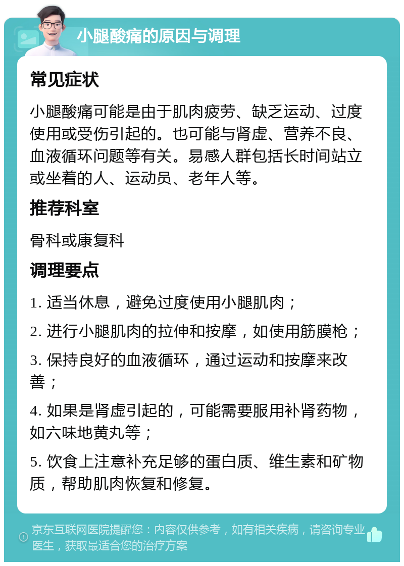 小腿酸痛的原因与调理 常见症状 小腿酸痛可能是由于肌肉疲劳、缺乏运动、过度使用或受伤引起的。也可能与肾虚、营养不良、血液循环问题等有关。易感人群包括长时间站立或坐着的人、运动员、老年人等。 推荐科室 骨科或康复科 调理要点 1. 适当休息，避免过度使用小腿肌肉； 2. 进行小腿肌肉的拉伸和按摩，如使用筋膜枪； 3. 保持良好的血液循环，通过运动和按摩来改善； 4. 如果是肾虚引起的，可能需要服用补肾药物，如六味地黄丸等； 5. 饮食上注意补充足够的蛋白质、维生素和矿物质，帮助肌肉恢复和修复。