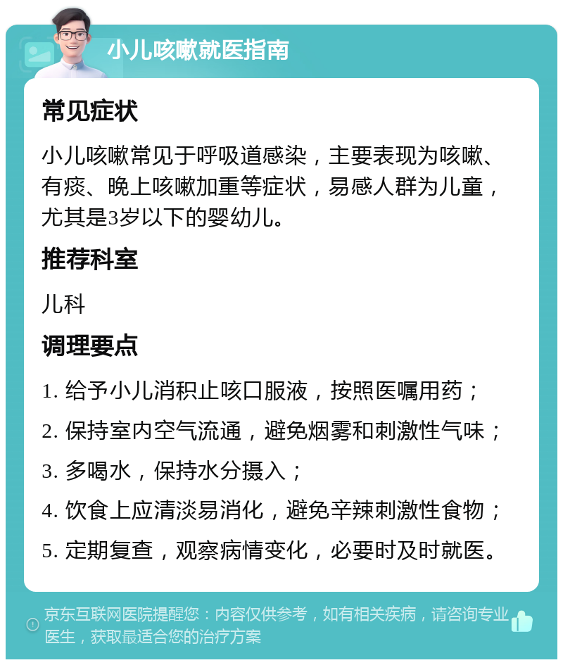 小儿咳嗽就医指南 常见症状 小儿咳嗽常见于呼吸道感染，主要表现为咳嗽、有痰、晚上咳嗽加重等症状，易感人群为儿童，尤其是3岁以下的婴幼儿。 推荐科室 儿科 调理要点 1. 给予小儿消积止咳口服液，按照医嘱用药； 2. 保持室内空气流通，避免烟雾和刺激性气味； 3. 多喝水，保持水分摄入； 4. 饮食上应清淡易消化，避免辛辣刺激性食物； 5. 定期复查，观察病情变化，必要时及时就医。