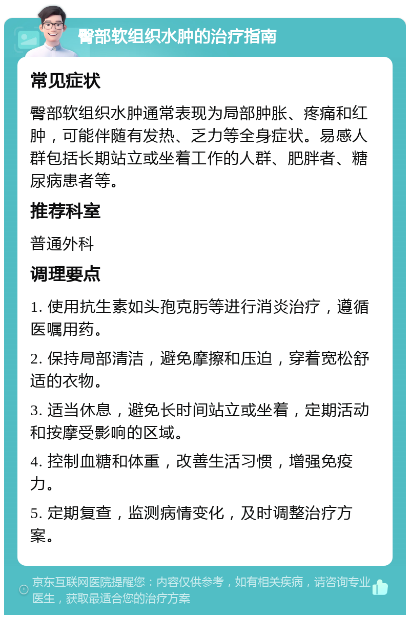 臀部软组织水肿的治疗指南 常见症状 臀部软组织水肿通常表现为局部肿胀、疼痛和红肿，可能伴随有发热、乏力等全身症状。易感人群包括长期站立或坐着工作的人群、肥胖者、糖尿病患者等。 推荐科室 普通外科 调理要点 1. 使用抗生素如头孢克肟等进行消炎治疗，遵循医嘱用药。 2. 保持局部清洁，避免摩擦和压迫，穿着宽松舒适的衣物。 3. 适当休息，避免长时间站立或坐着，定期活动和按摩受影响的区域。 4. 控制血糖和体重，改善生活习惯，增强免疫力。 5. 定期复查，监测病情变化，及时调整治疗方案。