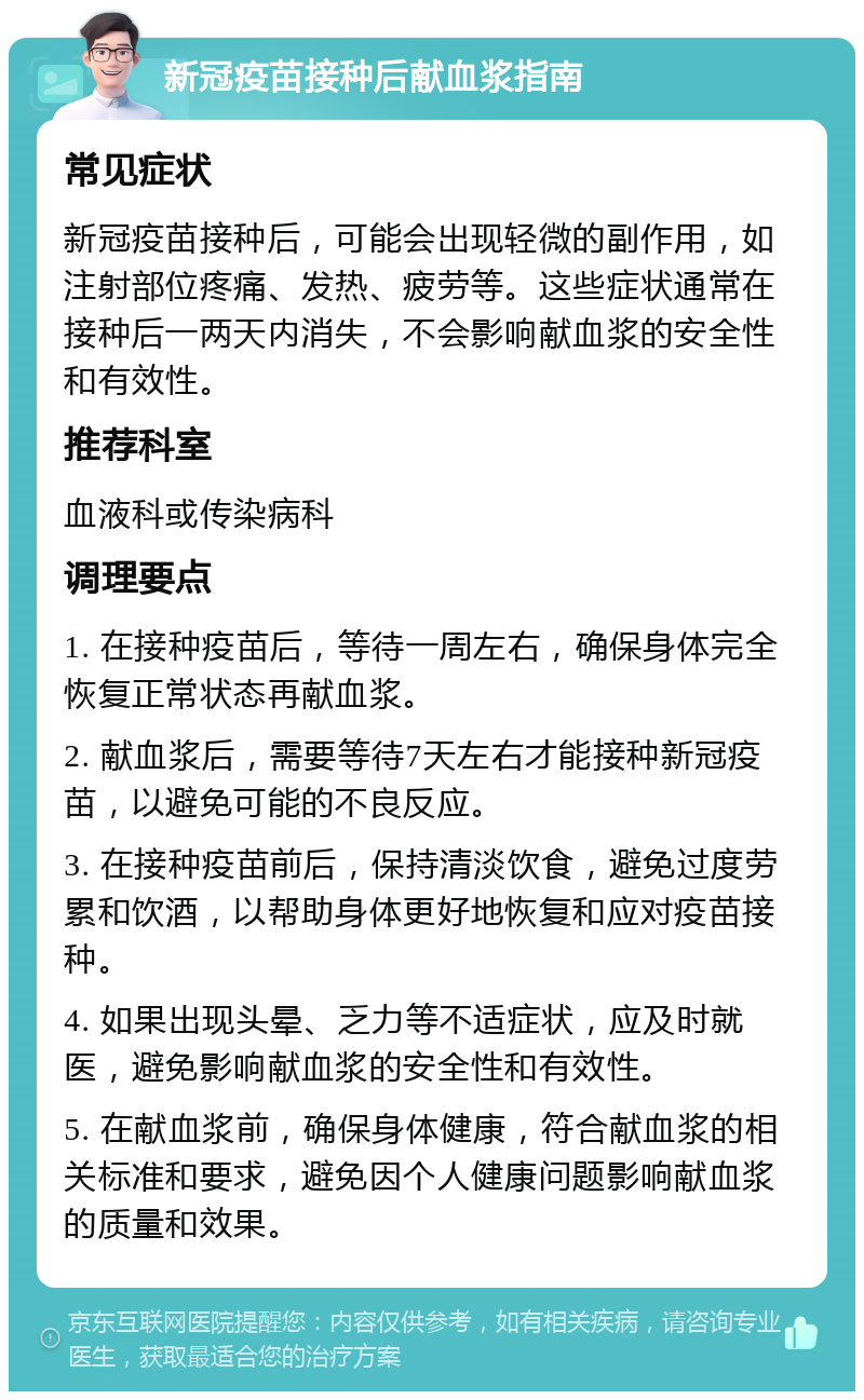 新冠疫苗接种后献血浆指南 常见症状 新冠疫苗接种后，可能会出现轻微的副作用，如注射部位疼痛、发热、疲劳等。这些症状通常在接种后一两天内消失，不会影响献血浆的安全性和有效性。 推荐科室 血液科或传染病科 调理要点 1. 在接种疫苗后，等待一周左右，确保身体完全恢复正常状态再献血浆。 2. 献血浆后，需要等待7天左右才能接种新冠疫苗，以避免可能的不良反应。 3. 在接种疫苗前后，保持清淡饮食，避免过度劳累和饮酒，以帮助身体更好地恢复和应对疫苗接种。 4. 如果出现头晕、乏力等不适症状，应及时就医，避免影响献血浆的安全性和有效性。 5. 在献血浆前，确保身体健康，符合献血浆的相关标准和要求，避免因个人健康问题影响献血浆的质量和效果。