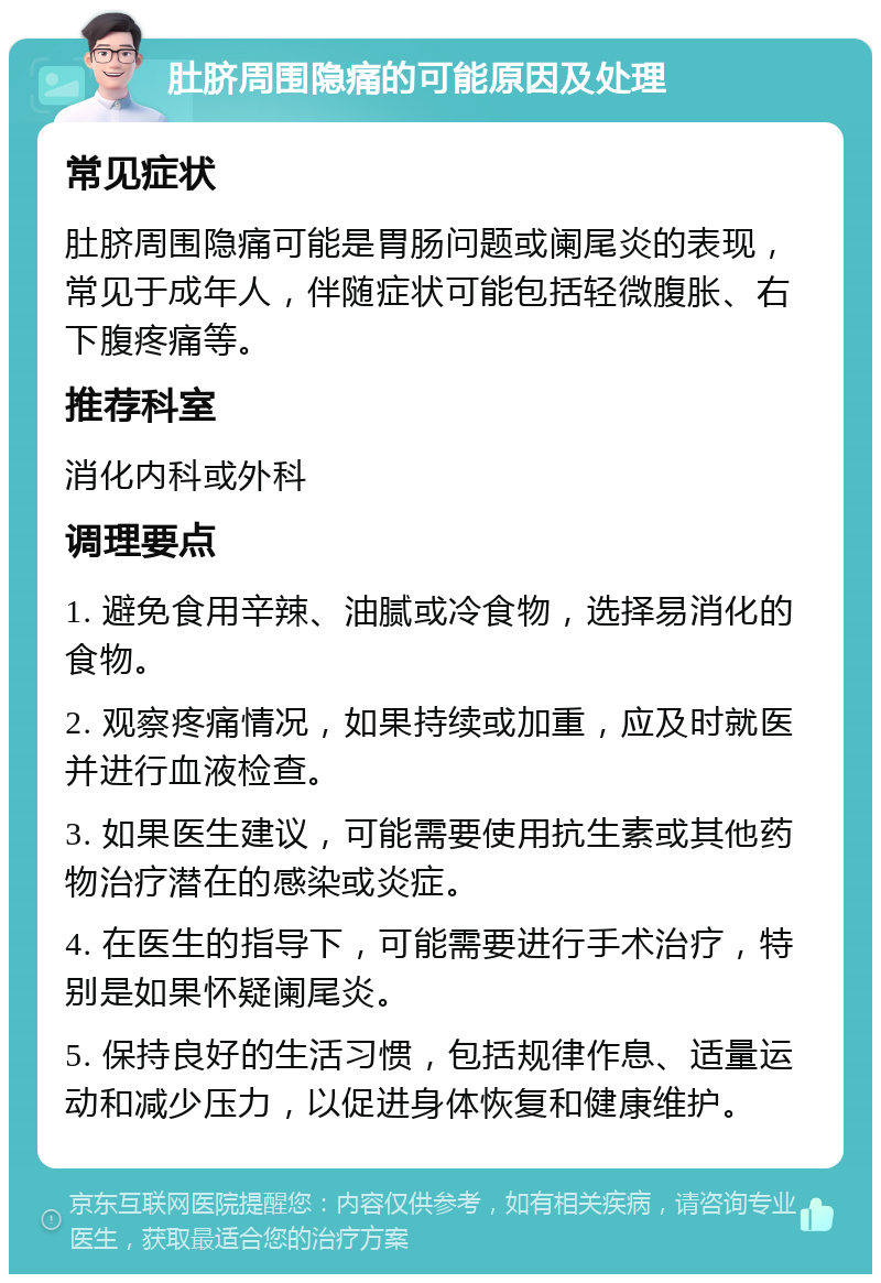 肚脐周围隐痛的可能原因及处理 常见症状 肚脐周围隐痛可能是胃肠问题或阑尾炎的表现，常见于成年人，伴随症状可能包括轻微腹胀、右下腹疼痛等。 推荐科室 消化内科或外科 调理要点 1. 避免食用辛辣、油腻或冷食物，选择易消化的食物。 2. 观察疼痛情况，如果持续或加重，应及时就医并进行血液检查。 3. 如果医生建议，可能需要使用抗生素或其他药物治疗潜在的感染或炎症。 4. 在医生的指导下，可能需要进行手术治疗，特别是如果怀疑阑尾炎。 5. 保持良好的生活习惯，包括规律作息、适量运动和减少压力，以促进身体恢复和健康维护。