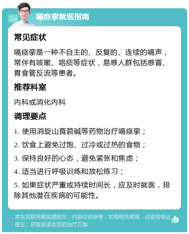 嗝痉挛就医指南 常见症状 嗝痉挛是一种不自主的、反复的、连续的嗝声，常伴有咳嗽、咯痰等症状，易感人群包括感冒、胃食管反流等患者。 推荐科室 内科或消化内科 调理要点 1. 使用消旋山莨菪碱等药物治疗嗝痉挛； 2. 饮食上避免过饱、过冷或过热的食物； 3. 保持良好的心态，避免紧张和焦虑； 4. 适当进行呼吸训练和放松练习； 5. 如果症状严重或持续时间长，应及时就医，排除其他潜在疾病的可能性。