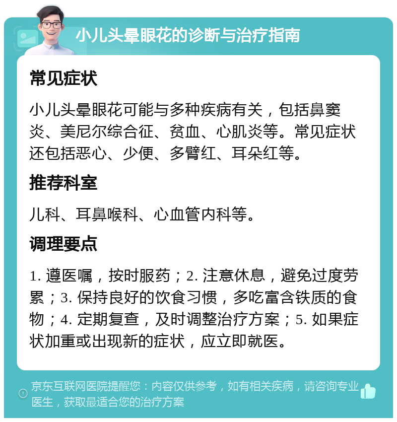 小儿头晕眼花的诊断与治疗指南 常见症状 小儿头晕眼花可能与多种疾病有关，包括鼻窦炎、美尼尔综合征、贫血、心肌炎等。常见症状还包括恶心、少便、多臂红、耳朵红等。 推荐科室 儿科、耳鼻喉科、心血管内科等。 调理要点 1. 遵医嘱，按时服药；2. 注意休息，避免过度劳累；3. 保持良好的饮食习惯，多吃富含铁质的食物；4. 定期复查，及时调整治疗方案；5. 如果症状加重或出现新的症状，应立即就医。