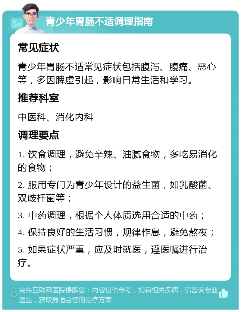 青少年胃肠不适调理指南 常见症状 青少年胃肠不适常见症状包括腹泻、腹痛、恶心等，多因脾虚引起，影响日常生活和学习。 推荐科室 中医科、消化内科 调理要点 1. 饮食调理，避免辛辣、油腻食物，多吃易消化的食物； 2. 服用专门为青少年设计的益生菌，如乳酸菌、双歧杆菌等； 3. 中药调理，根据个人体质选用合适的中药； 4. 保持良好的生活习惯，规律作息，避免熬夜； 5. 如果症状严重，应及时就医，遵医嘱进行治疗。