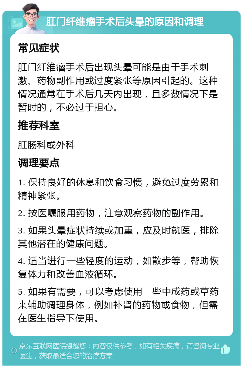 肛门纤维瘤手术后头晕的原因和调理 常见症状 肛门纤维瘤手术后出现头晕可能是由于手术刺激、药物副作用或过度紧张等原因引起的。这种情况通常在手术后几天内出现，且多数情况下是暂时的，不必过于担心。 推荐科室 肛肠科或外科 调理要点 1. 保持良好的休息和饮食习惯，避免过度劳累和精神紧张。 2. 按医嘱服用药物，注意观察药物的副作用。 3. 如果头晕症状持续或加重，应及时就医，排除其他潜在的健康问题。 4. 适当进行一些轻度的运动，如散步等，帮助恢复体力和改善血液循环。 5. 如果有需要，可以考虑使用一些中成药或草药来辅助调理身体，例如补肾的药物或食物，但需在医生指导下使用。